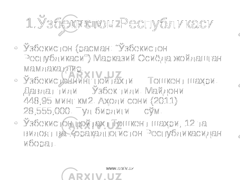 1.Ўзбекистон Республикаси • Ўзбекистон (расман: “ Ўзбекистон Республикаси &#34;) Марказий Осиёда жойлашган мамлакатдир . • Ўзбекистоннинг пойтахти — Тошкент шаҳри . Давлат тили — Ўзбек тили . Майдони — 448,95 минг км2 . Аҳоли сони (2011) — 28,555,000. Пул бирлиги — сўм . • Ўзбекистон пойтахт Тошкент шаҳри , 12 та вилоят в a Қорақалпоғистон Республикасидан иборат . www.arxiv.uz 