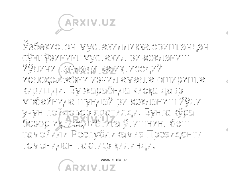 Ўзбекистон Мустақилликка эришгандан сўнг ўзининг мустақил ривожланиш йўлини танлади ва иқтисодий ислоҳотларни изчил амалга оширишга киришди. Бу жараёнда қисқа давр мобайнида шундай ривожланиш йўли учун пойдевор яратилди. Бунга кўра бозор иқтисодиётига ўтишнинг беш тамойили Республикамиз Президенти томонидан таклиф қилинди. www.arxiv.uz 