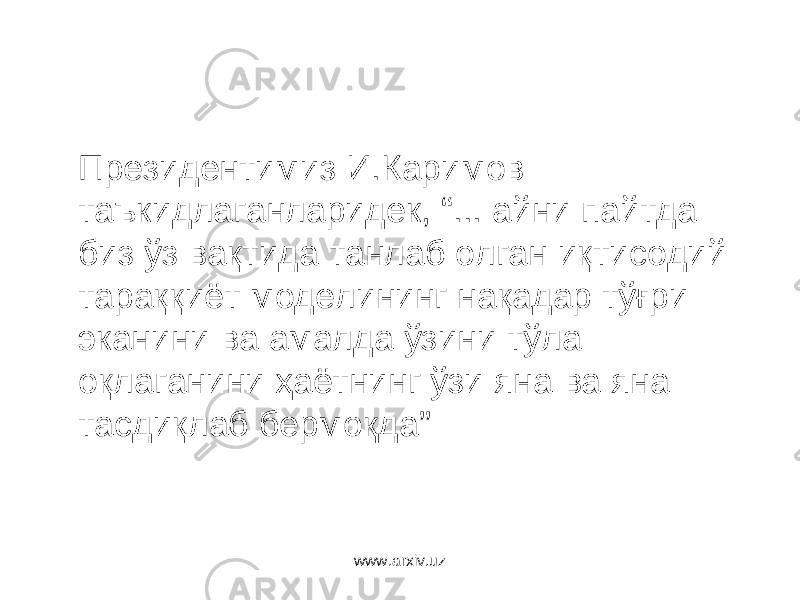 Президентимиз И.Каримов таъкидлаганларидек, “... айни пайтда биз ўз вақтида танлаб олган иқтисодий тараққиёт моделининг нақадар тўғри эканини ва амалда ўзини тўла оқлаганини ҳаётнинг ўзи яна ва яна тасдиқлаб бермоқда” www.arxiv.uz 