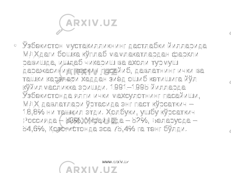 • Ўзбекистон мустақилликнинг дастлабки йилларида МДҲдаги бошқа кўплаб мамлакатлардан фарқли равиш да, ишлаб чиқариш ва аҳоли турмуш даражасининг кескин пасайиб, давлатнинг ички ва ташқи қарзлари ҳаддан зиёд ошиб кетишига йўл қўйилмасликка эришди. 1991–1995 йилларда Ўзбекистонда ялпи ички маҳсулотнинг пасайиши, МДҲ давлатлари ўртасида энг паст кўрсаткич – 18,8% ни ташкил этди. Ҳолбуки, ушбу кўрсаткич Россияда – 53%, Украинада – 52%, Беларусда – 54,6%, Қозоғистонда эса 75,4% га тенг бўлди. www.arxiv.uz 