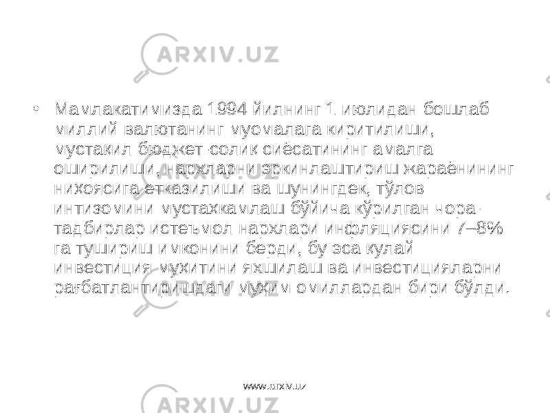 • Мамлакатимизда 1994 йилнинг 1 июлидан бошлаб миллий валю танинг муомалага киритилиши, мустақил бюджет-солиқ сиёсатининг амалга оширилиши, нархларни эркинлаштириш жараёнининг ниҳоясига етказилиши ва шунингдек, тўлов интизомини мустаҳкамлаш бўйича кўрилган чора- тадбирлар истеъ мол нархлари инфляциясини 7–8% га тушириш имконини берди, бу эса қулай инвестиция муҳитини яхшилаш ва инвестицияларни рағбатлантиришдаги муҳим омиллардан бири бўлди. www.arxiv.uz 