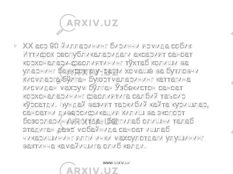 • ХХ аср 90-йилларининг биринчи ярмида собиқ Иттифоқ республика ларидаги аксарият саноат корхоналари фаолиятининг тўхтаб қолиши ва уларнинг банкротга учраши хомашё ва бутловчи қисмларга бўлган буюртмаларининг каттагина қисмидан маҳрум бўлган Ўзбекистон саноат корхоналарининг фаолиятига салбий таъсир кўрсатди. Бундай вазият таркибий кайта куришлар, саноатни диверсификация қилиш ва экспорт бозорларини янгитдан белгилаб олишни талаб этадиган давр мобайнида саноат ишлаб чикаришининг ялпи ички маҳсулотдаги улушининг вақтинча камайишига олиб келди. www.arxiv.uz 