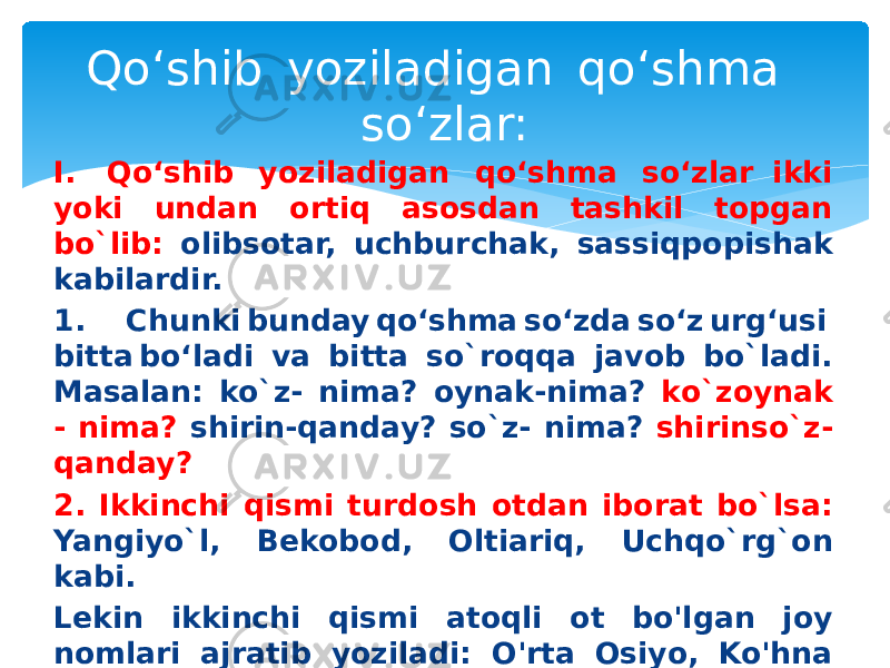 Qo‘shib  yoziladigan  qo‘shma  so‘zlar: I.   Qo‘shib  yoziladigan  qo‘shma  so‘zlar ikki yoki undan ortiq asosdan tashkil topgan bo`lib: olibsotar, uchburchak, sassiqpopishak kabilardir. 1. Chunki bunday qo‘shma so‘zda so‘z urg‘usi  bitta bo‘ladi va bitta so`roqqa javob bo`ladi. Masalan: ko`z- nima? oynak-nima? ko`zoynak - nima? shirin-qanday? so`z- nima? shirinso`z- qanday? 2. Ikkinchi qismi turdosh otdan iborat bo`lsa: Yangiyo`l, Bekobod, Oltiariq, Uchqo`rg`on kabi. Lekin ikkinchi qismi atoqli ot bo&#39;lgan joy nomlari ajratib yoziladi: O&#39;rta Osiyo, Ko&#39;hna Urganch, O&#39;rta Chirchiq kabi. 3. alla- qo`shimchasi bilan yasalgan olmoshlar va ravishlar: allanima, allaqayer 