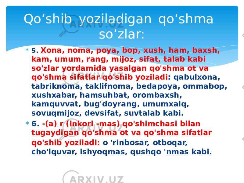  5. Xona, noma, poya, bop, xush, ham, baxsh, kam, umum, rang, mijoz, sifat, talab kabi so&#39;zlar yordamida yasalgan qo&#39;shma ot va qo&#39;shma sifatlar qo&#39;shib yoziladi : qabulxona, tabriknoma, taklifnoma, bedapoya, ommabop, xushxabar, hamsuhbat, orombaxsh, kamquvvat, bug&#39;doyrang, umumxalq, sovuqmijoz, devsifat, suvtalab kabi.  6. -(a) r (inkori -mas) qo&#39;shimchasi bilan tugaydigan qo&#39;shma ot va qo&#39;shma sifatlar qo&#39;shib yoziladi: o &#39;rinbosar, otboqar, cho&#39;lquvar, ishyoqmas, qushqo &#39;nmas kabi.Qo‘shib  yoziladigan  qo‘shma  so‘zlar: 