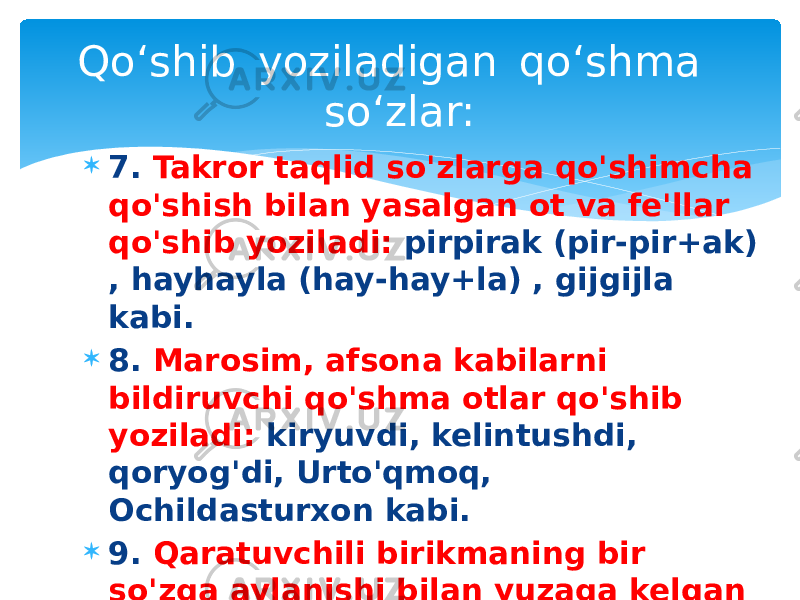  7. Takror taqlid so&#39;zlarga qo&#39;shimcha qo&#39;shish bilan yasalgan ot va fe&#39;llar qo&#39;shib yoziladi: pirpirak (pir-pir+ak) , hayhayla (hay-hay+la) , gijgijla kabi.  8. Marosim, afsona kabilarni bildiruvchi qo&#39;shma otlar qo&#39;shib yoziladi: kiryuvdi, kelintushdi, qoryog&#39;di, Urto&#39;qmoq, Ochildasturxon kabi.  9. Qaratuvchili birikmaning bir so&#39;zga aylanishi bilan yuzaga kelgan qo&#39;shma otlar qo&#39;shib yoziladi: mingboshi, so &#39;zboshi, olmaqoqi kabi.Qo‘shib  yoziladigan  qo‘shma  so‘zlar: 