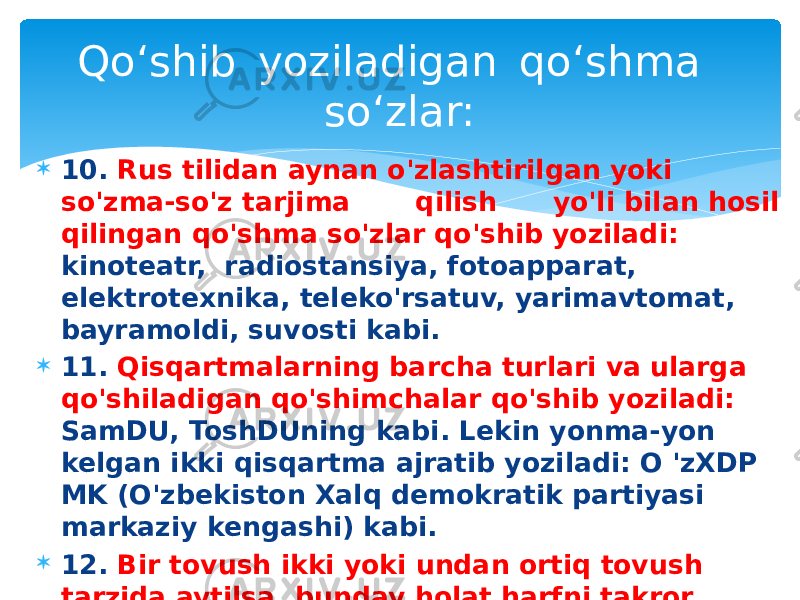  10. Rus tilidan aynan o&#39;zlashtirilgan yoki so&#39;zma-so&#39;z tarjima qilish yo&#39;li bilan hosil qilingan qo&#39;shma so&#39;zlar qo&#39;shib yoziladi: kinoteatr, radiostansiya, fotoapparat, elektrotexnika, teleko&#39;rsatuv, yarimavtomat, bayramoldi, suvosti kabi.  11. Qisqartmalarning barcha turlari va ularga qo&#39;shiladigan qo&#39;shimchalar qo&#39;shib yoziladi: SamDU, ToshDUning kabi. Lekin yonma-yon kelgan ikki qisqartma ajratib yoziladi: O &#39;zXDP MK (O&#39;zbekiston Xalq demokratik partiyasi markaziy kengashi) kabi.  12. Bir tovush ikki yoki undan ortiq tovush tarzida aytilsa, bunday holat harfni takror yozish bilan ko&#39;rsatiladi: yo&#39;o&#39;q , nimaa, himm, ufff kabi. Qo‘shib  yoziladigan  qo‘shma  so‘zlar: 