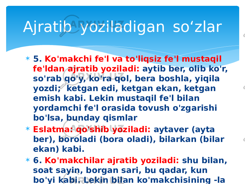  5. Ko&#39;makchi fe&#39;l va to&#39;liqsiz fe&#39;l mustaqil fe&#39;ldan ajratib yoziladi: aytib ber, olib ko&#39;r, so&#39;rab qo&#39;y, ko&#39;ra qol, bera boshla, yiqila yozdi; ketgan edi, ketgan ekan, ketgan emish kabi. Lekin mustaqil fe&#39;l bilan yordamchi fe&#39;l orasida tovush o&#39;zgarishi bo&#39;lsa, bunday qismlar  Eslatma: qo&#39;shib yoziladi: aytaver (ayta ber), boroladi (bora oladi), bilarkan (bilar ekan) kabi.  6. Ko&#39;makchilar ajratib yoziladi: shu bilan, soat sayin, borgan sari, bu qadar, kun bo&#39;yi kabi. Lekin bilan ko&#39;makchisining -la shakli, uchun ko&#39;makchisining -chun shakli chiziqcha bilan yoziladi: sen-la, sen-chun kabi.Ajratib  yoziladigan  so‘zlar 