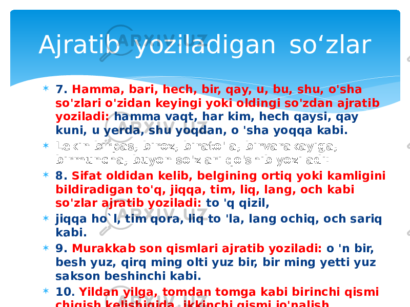  7. Hamma, bari, hech, bir, qay, u, bu, shu, o&#39;sha so&#39;zlari o&#39;zidan keyingi yoki oldingi so&#39;zdan ajratib yoziladi: hamma vaqt, har kim, hech qaysi, qay kuni, u yerda, shu yoqdan, o &#39;sha yoqqa kabi.  Lekin birpas, biroz, birato&#39;la, birvarakayiga, birmuncha, buyon so&#39;zlari qo&#39;shib yoziladi:  8. Sifat oldidan kelib, belgining ortiq yoki kamligini bildiradigan to&#39;q, jiqqa, tim, liq, lang, och kabi so&#39;zlar ajratib yoziladi: to &#39;q qizil,  jiqqa ho`l, tim qora, liq to &#39;la, lang ochiq, och sariq kabi.  9. Murakkab son qismlari ajratib yoziladi: o &#39;n bir, besh yuz, qirq ming olti yuz bir, bir ming yetti yuz sakson beshinchi kabi.  10 . Yildan yilga, tomdan tomga kabi birinchi qismi chiqish kelishigida, ikkinchi qismi jo&#39;nalish kelishigida bo&#39;lgan birikmalar ajratib  yoziladi.Ajratib  yoziladigan  so‘zlar 