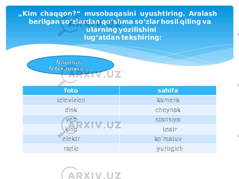 foto sahifa televizion kamera disk choynak veb stansiya kino teatr elektr ko‘rsatuv radio yuritgich  „ Kim  chaqqon?“  musobaqasini  uyushtiring.  Aralash  berilgan so‘zlardan qo‘shma so‘zlar hosil qiling va  ularning yozilishini  lug‘atdan tekshiring: Namuna: fotokamera, … 