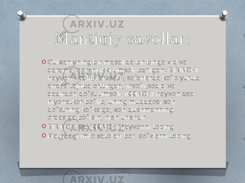 Mantiqiy savollar: O Gulxaniyning bir masalida bir biriga zid va qarama qarshi ikki timsoli berilgan: BIRINCHI hayvon - aqlli, farosatli, safarlarda ko`p yurub, ancha tajriba orttirgan, insofli,sodiq va qadirdon do`st timsoli. IKKINCHI hayvon esa hiyonatkor bo`lib, uning muddaosi xoh do`stning ko`ksiga, xoh dushmanning orqasiga bo`lsin, nish urishdir. O BIRINCHI va IKKINCHI hayvonni toping. O Matndagi imlo xatolari bor so`zlarni toping. 