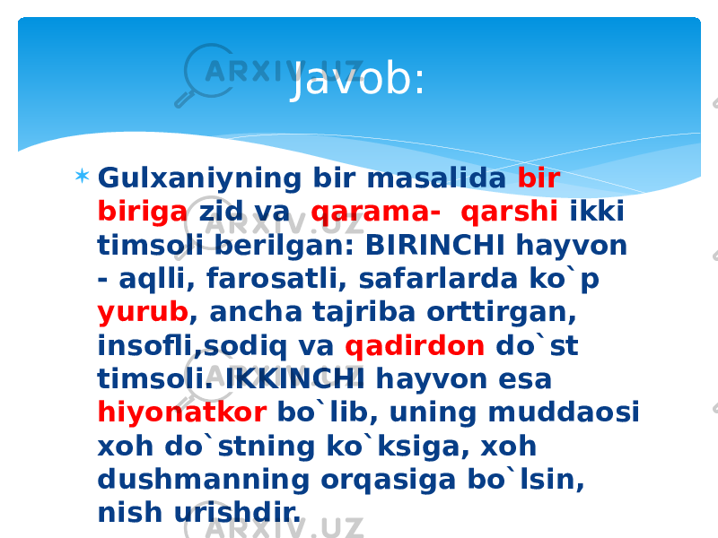  Gulxaniyning bir masalida bir biriga zid va qarama- qarshi ikki timsoli berilgan: BIRINCHI hayvon - aqlli, farosatli, safarlarda ko`p yurub , ancha tajriba orttirgan, insofli,sodiq va qadirdon do`st timsoli. IKKINCHI hayvon esa hiyonatkor bo`lib, uning muddaosi xoh do`stning ko`ksiga, xoh dushmanning orqasiga bo`lsin, nish urishdir.  BIRINCHI va IKKINCHI hayvonni toping. Javob: 