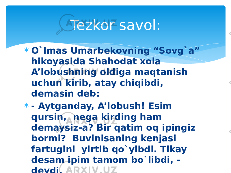  O`lmas Umarbekovning “Sovg`a” hikoyasida Shahodat xola A’lobushning oldiga maqtanish uchun kirib, atay chiqibdi, demasin deb:  - Aytganday, A’lobush! Esim qursin, nega kirding ham demaysiz-a? Bir qatim oq ipingiz bormi? Buvinisaning kenjasi fartugini yirtib qo`yibdi. Tikay desam ipim tamom bo`libdi, - deydi.  Diqqat, savol: Fartukning rangi qanday? Tezkor savol: 