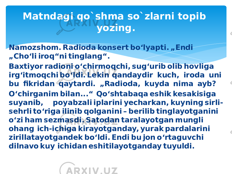 Matndagi qo`shma so`zlarni topib yozing. Namozshom. Radioda konsert bo‘lyapti. „Endi   „Cho‘li iroq“ni tinglang“.  Baxtiyor radioni o‘chirmoqchi, sug‘urib olib hovliga  irg‘itmoqchi bo‘ldi. Lekin qandaydir  kuch,  iroda  uni  bu  fikridan  qaytardi.  „Radioda,  kuyda  nima  ayb?  O‘chirganim bilan...“  Qo‘shtabaqa eshik kesakisiga  suyanib,  poyabzali iplarini yecharkan, kuyning sirli- sehrli to‘riga ilinib qolganini – berilib tinglayotganini  o‘zi ham sezmasdi. Satodan taralayotgan mungli  ohang  ich-ichiga kirayotganday, yurak pardalarini  zirillatayotgandek bo‘ldi. Endi bu jon o‘rtaguvchi  dilnavo kuy ichidan eshitilayotganday tuyuldi. 