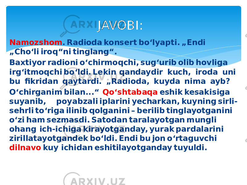 Namozshom . Radioda konsert bo‘lyapti. „Endi   „Cho‘li iroq“ni tinglang“.  Baxtiyor radioni o‘chirmoqchi, sug‘urib olib hovliga  irg‘itmoqchi bo‘ldi. Lekin qandaydir  kuch,  iroda  uni  bu  fikridan  qaytardi.  „Radioda,  kuyda  nima  ayb?  O‘chirganim bilan...“   Qo‘shtabaqa  eshik kesakisiga  suyanib,  poyabzali iplarini yecharkan, kuyning sirli- sehrli to‘riga ilinib qolganini – berilib tinglayotganini  o‘zi ham sezmasdi. Satodan taralayotgan mungli  ohang  ich-ichiga kirayotganday, yurak pardalarini  zirillatayotgandek bo‘ldi. Endi bu jon o‘rtaguvchi  dilnavo  kuy ichidan eshitilayotganday tuyuldi. JAVOBI: 