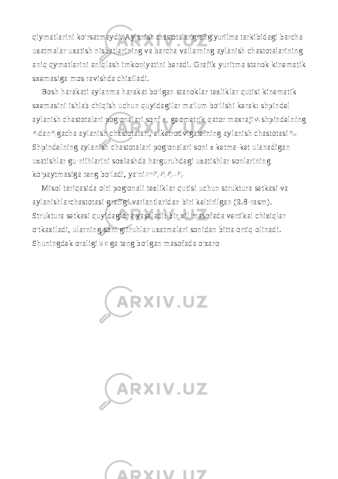 qiymatlarini ko&#39;rsatmaydi. Aylanish chastotalarigrafigiyurilma tarkibidagi barcha uzatmalar uzatish nisbatlarining va barcha vallarning aylanish chastotalarining aniq qymatlarini aniqlash imkoniyatini beradi. Grafik yuritma stanok kinematik sxemasiga mos ravishda chiziladi. Bosh harakati aylanma harakat bo&#39;lgan stanoklar tezliklar qutisi kinematik sxemasini ishlab chiqish uchun quyidagilar ma&#39;lum bo&#39;lishi kerak: shpindel aylanish chastotalari pog&#39;onalari sonf z , geometrik qator maxraji shpindelning dan gacha aylanish chastotalari, elketrodvigatelning aylanish chastotasi Shpindelning aylanish chastotalari pog&#39;onalari soni z ketma-ket ulanadigan uzatishlar gu-riihlarini sozIashda harguruhdagi uzatishlar sonlarining ko&#39;paytmasiga teng bo&#39;ladi, ya&#39;ni Misol tariqasida olti pog&#39;onali tezliklar qutisi uchun struktura set kasi va aylanishlarchastotasi grafigi variantlaridan biri keltirilgan (9.8-rasm). Struktura setkasi quyidagicha yasaladi: bir xil masofada vertikal chiziqlar o&#39;tkaziladi, ularning soni giiruhlar uzatmalari sonidan bitta ortiq olinadi. Shuningdek oraligi ga teng bo&#39;lgan masofada o&#39;zaro 