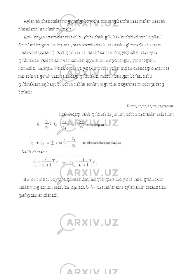 Aylanish chastotalarining grafigi bo&#39;yicha qutining barcha uzat-malari uzatish nisbatlarini aniqlash mumkin. Aniqlangan uzatmalar nisbati bo&#39;yicha tishli g&#39;ildiraklar tishlari soni topiladi. Shuni e&#39;tiborga olish lozimki, stanoksozlikda o&#39;qlar orasidagi masofalar, o&#39;zaro ilashuvchi (qo&#39;shni) tishli g&#39;ildiraklar tishlari sonlarining yig&#39;indisi, chervyak g&#39;ildiraklari tishlari soni va modullar qiymatlari me&#39;yorlangan, ya&#39;ni tegishli normallar tuzilgan. Yetaklovchi va yetaklanuvchi vallar o&#39;qlari orasidagi o&#39;zgarmas ma-sofa va guruh uzatmalaridagi g&#39;ildiraklar moduli berilgan bo&#39;lsa, tish li g&#39;ildiraklarning harjufti uchun tishlar sonlari yig&#39;indisi o&#39;zgarmas miqdorga teng bo&#39;ladi: Ilashuvdagi tishli g&#39;ildiraklar juftlari uchun uzatishlar nisbatlari Bu formulalar bo &#39; yicha guruhlardagi belgilangan bo &#39; yicha tishli g &#39; ildiraklar tishlarining sonlari hisoblab topiladi . uzatishlar soni aylanishlar chastotalari grafigidan aniqlanadi . kelib chiqadi: 