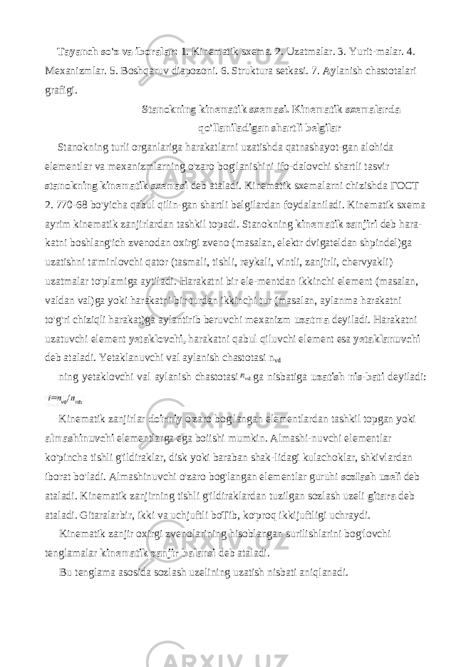 Tayanch so&#39;z va iboralar: 1. Kinematik sxema. 2. Uzatmalar. 3. Yurit-malar. 4. Mexanizmlar. 5. Boshqaruv diapozoni. 6. Struktura setkasi. 7. Ay lanish chastotalari grafigi. Stanokning kinematik sxemasi. Kinematik sxemalarda qo&#39;llaniladigan shartli belgilar Stanokning turli organlariga harakatlarni uzatishda qatnashayot-gan alohida elementlar va mexanizmlarning o&#39;zaro bog&#39;lanishini ifo-dalovchi shartli tasvir stanokning kinematik sxemasi deb ataladi. Ki nematik sxemalarni chizishda ГОСТ 2. 770-68 bo&#39;yicha qabul qilin-gan shartli belgilardan foydalaniladi. Kinematik sxema ayrim kinema tik zanjirlardan tashkil topadi. Stanokning kinematik zanjiri deb hara- katni boshlang&#39;ich zvenodan oxirgi zveno (masalan, elektr dvigateldan shpindel)ga uzatishni ta&#39;minlovchi qator (tasmali, tishli, reykali, vintli, zanjirli, chervyakli) uzatmalar to&#39;plamiga aytiladi. Harakatni bir ele-mentdan ikkinchi element (masalan, valdan val)ga yoki harakatni bir turdan ikkinchi tur (masalan, aylanma harakatni to&#39;g&#39;ri chiziqli harakat)ga aylantirib beruvchi mexanizm uzatma deyiladi. Harakatni uzatuvchi element yetaklovchi, harakatni qabul qiluvchi element esa yetaklanuvchi deb ataladi. Yetaklanuvchi val aylanish chastotasi n vd ning yetaklovchi val aylanish chastotasi ga nisbatiga uzatish nis-bati deyiladi: Kinematik zanjirlar doirniy o&#39;zaro bog&#39;langan elementlardan tashkil topgan yoki almashinuvchi elementlarga ega boiishi mumkin. Almashi-nuvchi elementlar ko&#39;pincha tishli g&#39;ildiraklar, disk yoki baraban shak-lidagi kulachoklar, shkivlardan iborat bo&#39;ladi. Almashinuvchi o&#39;zaro bog&#39;langan elementlar guruhi sozIash uzeli deb ataladi. Kinematik zanjirning tishli g&#39;ildiraklardan tuzilgan sozlash uzeli gitara deb ata ladi. Gitaralarbir, ikki va uchjuftli boTib, ko&#39;proq ikkijuftligi uchraydi. Kinematik zanjir oxirgi zvenolarining hisoblangan surilishlarini bog&#39;lovchi tenglamalar kinematik zanjir balansi deb ataladi. Bu tenglama asosida sozlash uzelining uzatish nisbati aniqlanadi. 