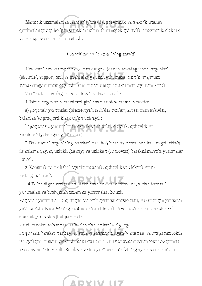 Mexanik uzatmalardan tashqari gidravlik, pnevmatik va elektrik uzatish qurilmalariga ega bo&#39;lgan stanoklar uchun shuningdek gidrav lik, pnevmatik, elektrik va boshqa sxemalar ham tuziladi. StanokIar yuritmalarining tasnifi Harakatni harakat manbayi (elektr dvigatel)dan stanokning ish chi organlari (shpindel, support, stol va boshqalar)ga uzatuvchi mexa-nizmlar majmuasi stanokningyuritmasi deyiladi. Yuritma tarkibiga hara kat manbayi ham kiradi. Yuritmalar quyidagi belgilar bo&#39;yicha tasniflanadi: 1. Ishchi organlar harakati tezligini boshqarish xarakteri bo&#39;yicha: a) pog&#39;onali yuritmalar (shesternyali tezliklar qutilari, zinasi-mon shkivlar, bulardan ko&#39;proq tezliklar qutilari uchraydi; b) pog&#39;onasiz yuritmalar (mexanik variatorlar, elektrik, gidravlik va kombinatsiyalashgan yuritmalar). 2. Bajaruvchi organining harakati turi bo&#39;yicha: aylanma harakat, to&#39;g&#39;ri chiziqli ilgarilama-qaytar, uzlukli (davriy) va uzluksiz (to&#39;xtovsiz) harakatlanuvchi yuritmalar bo&#39;ladi. 2. Konstruktiv tuzilishi bo&#39;yicha mexanik, gidravlik va elektrik yurit- malargabo&#39;linadi. 4 . Bajaradigan vazifasi bo`yicha bosh harakat yuritmalari, surish harakati yuritmalari va boshqarish sistemasi yuritmalari bo&#39;ladi. Pog&#39;onali yuritmalar belgilangan oraliqda aylanish chastotalari, vk-Ynangan yurismar yoYi surish qiymatWming ma4um qatorini beradi. Pog&#39;onasiz sistemalar stanokda eng qulay kesish rejimi parametr- larini stanokni to`xtamay turib o`rnatish omkoniyatiga ega. Pog&#39;onasiz harakat manbayi sifatida «generator-dvigatel» sxemasi va o&#39;zgarmas tokda ishlaydigan tiristorli elektr dvigatel qo&#39;llanilib, tiristor o&#39;zgaruvchan tokni o&#39;zgarmas tokka aylantirib beradi. Bunday elektrik yuritma shpindelning aylanish chastotasini 