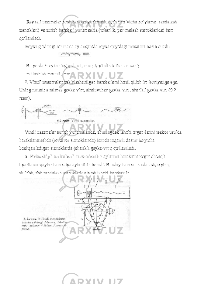  Reykali uzatmalar bosh harakat yuritmasida (tish bo`yicha bo`ylama -randalash stanokiari) va surish harakati yuritmasida (tokarIik, par-malash stanoklarida) ham qo&#39;llaniladi. Reyka g&#39;ildiragi bir marta aylanganida reyka quyidagi masofani bosib o&#39;tadi: Bu yerda /-reykaning qadami, mm; Ј k -g&#39;ildirak tishlari soni; m-ilashish moduli, mm. 2. Vintli uzatmalar sekinlashtirilgan harakatlarni hosil qilish im-koniyatiga ega. Uning turlari: ajralmas gayka-vint, ajraluvchan gayka-vint, sharikli gayka-vint (9.2- rasm). Vintli uzatmalar surish yuritmalarida , shuningdek ishchi organ - larini tezkor usulda haraktlantirishda ( revolver stanoklarida ) hamda raqamli dastur bo &#39; yicha boshqariladigan stanoklarda ( sharikli gayka - vint ) qo &#39; llaniladi . 3. Krivoshipli va kulisali mexanizmlar aylanma harakatni to &#39; g &#39; ri chiziqli ilgarilama - qaytar harakatga aylantirib beradi . Bunday harakat randalash, o&#39;yish, sidirish, tish randalash stanoklarida bosh ishchi harakatdir. 