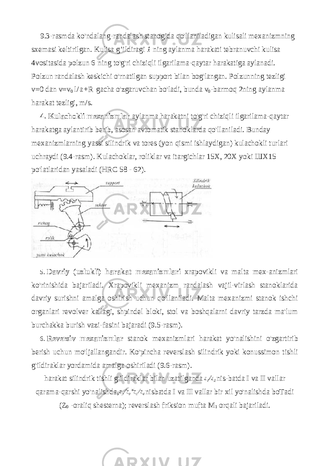 9.3-rasmda ko&#39;ndalang-randalash stanogida qo&#39;llaniladigan kulisali mexanizmning sxemasi keltirilgan. Kulisa g’ildiragi 1 ning aylanma harakati tebranuvchi kulisa 4vositasida polzun 6 ning to&#39;g&#39;ri chiziqli ilgarilama-qaytar harakatiga aylanadi. Polzun randalash keskichi o&#39;rnatilgan support bilan bog&#39;langan. Polzunning tezligi v=0 dan v=v 0 l / a + R gacha o&#39;zgaruvchan bo&#39;ladi, bunda v 0 -barmoq 2ning aylanma harakat tezligi, m/s. 4. Kulachokli mexanizmlar aylanma harakatni to&#39;g&#39;ri chiziqli il garilama-qaytar harakatga aylantirib berib, asosan avtomatik stanoklarda qo&#39;llaniladi. Bunday mexanizmlarning yassi silindrik va tores (yon qismi ishlaydigan) kulachokli turlari uchraydi (9.4-rasm). Kulachoklar, roliklar va itargichlar 15X, 20X yoki ШХ 15 po&#39;latlaridan yasaladi (HRC 58 - 62). 5. Davriy ( uzlukli ) harakat mexanizmlari xrapovikli va malta mex - anizmlari ko &#39; rinishida bajariladi . Xrapovikli mexanizm randalash vajil-virlash stanoklarida davriy surishni amalga oshirish uchun qo&#39;llaniladi. Malta mexanizmi stanok ishchi organlari revolver kallagi, shpindel bloki, stol va boshqalarni davriy tarzda ma&#39;lum burchakka burish vazi-fasini bajaradi (9.5-rasm). 6. Reversiv mexanizmlar stanok mexanizmlari harakat yo&#39;nalishini o&#39;zgartirib berish uchun mo&#39;ljallangandir. Ko&#39;pincha reverslash silin drik yoki konussimon tishli g&#39;ildiraklar yordamida amalga oshiriladi (9.6-rasm). harakat silindrik tishli g&#39;ildiraklar bilan uzatilganda nis-batda I va II vallar qarama-qarshi yo&#39;nalishda, nisbatda I va II vallar bir xil yo&#39;nalishda boTadi (Z 0 -oraliq shesterna); reverslash friksion mufta M 1 orqali bajariladi. 