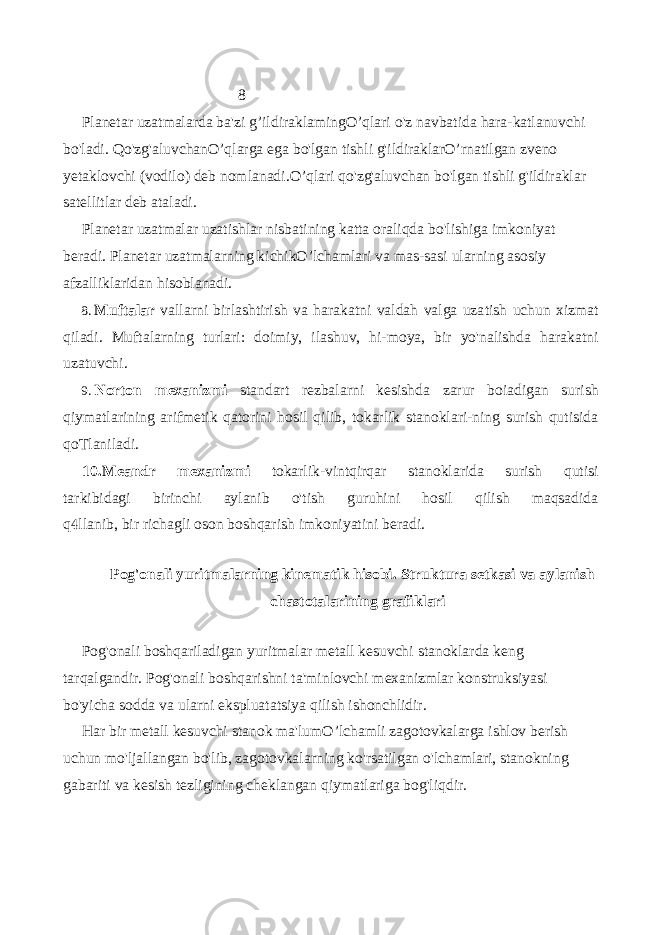 8 Planetar uzatmalarda ba&#39;zi g’ildiraklamingO’qlari o&#39;z navbatida hara-katlanuvchi bo&#39;ladi. Qo&#39;zg&#39;aluvchan O’qlarga ega bo&#39;lgan tishli g&#39;ildiraklarO’ rnatilgan zveno yetaklovchi (vodilo) deb nomlanadi. O’qlari qo&#39;zg&#39;aluvchan bo&#39;lgan tishli g&#39;ildiraklar satellitlar deb ataladi. Planetar uzatmalar uzatishlar nisbatining katta oraliqda bo&#39;lishiga imkoniyat beradi. Planetar uzatmalarning kichik O’lchamlari va mas-sasi ularning asosiy afzalliklaridan hisoblanadi. 8. Muftalar vallarni birlashtirish va harakatni valdah valga uza tish uchun xizmat qiladi. Muftalarning turlari: doimiy, ilashuv, hi-moya, bir yo&#39;nalishda harakatni uzatuvchi. 9. Norton mexanizmi standart rezbalarni kesishda zarur boiadigan surish qiymatlarining arifmetik qatorini hosil qilib, tokarlik stanoklari-ning surish qutisida qoTlaniladi. 10. Meandr mexanizmi tokarlik-vintqirqar stanoklarida surish qutisi tarkibidagi birinchi aylanib o&#39;tish guruhini hosil qilish maqsadida q llanib, bir richagli oson boshqarish imkoniyatini beradi. Pog&#39;onali yuritmalarning kinematik hisobi. Struktura setkasi va aylanish chastotalarining grafiklari Pog&#39;onali boshqariladigan yuritmalar metall kesuvchi stanoklarda keng tarqalgandir. Pog&#39;onali boshqarishni ta&#39;minlovchi mexanizmlar konstruksiyasi bo&#39;yicha sodda va ularni ekspluatatsiya qilish ishonchlidir. Har bir metall kesuvchi stanok ma&#39;lum O’lchamli zagotovkalarga ishlov berish uchun mo&#39;ljallangan bo&#39;lib, zagotovkalarning ko&#39;rsatilgan o&#39;lchamlari, stanokning gabariti va kesish tezligining cheklangan qiymatlariga bog&#39;liqdir. 