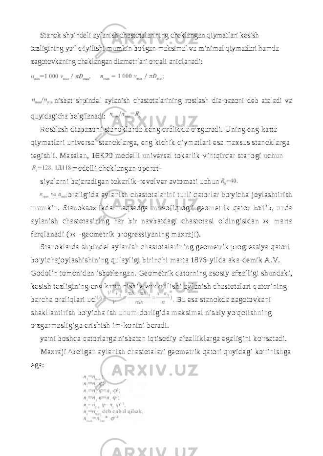 Stanok shpindeli aylanish chastotalarining cheklangan qiymatlari kesish tezligining yo&#39;l q yilishi mumkin bo&#39;lgan maksimal va mini mal qiymatlari hamda zagotovkaning cheklangan diametrlari orqali aniqlanadi: nisbat shpindel aylanish chastotalarining rostlash dia-pazoni deb ataladi va quyidagicha belgilanadi: Rostlash diapazoni stanoklarda keng oraliqda o&#39;zgaradi. Uning eng katta qiymatlari universal stanoklarga, eng kichik qiymatlari esa max sus stanoklarga tegishli. Masalan, 16K20 modelli universal tokarlik-vintqirqar stanogi uchun modelli cheklangan operat- siyalarni bajaradigan tokarlik-revolver avtomati uchun oralig&#39;ida aylanish chastotalarini turli qatorlar bo&#39;yicha joylashtirish mumkin. Stanoksozlikda maqsadga muvofiqrog&#39;i geometrik qator bo&#39;lib, unda aylanish chastotasining har bir navbatdagi chastotasi oldingisidan ж marta farqlanadi ( ж -geometrik progressiyaning maxraji). Stanoklarda shpindel aylanish chastotalarining geometrik progressiya qatori bo&#39;yichajoylashishining qulayligi birinchi marta 1876-yilda aka-demik A.V. Godolin tomonidan isbotlangan. Geometrik qatorning asosiy afzalligi shundaki, kesish tezligining eng katta nisbiy yo&#39;qotilishi ay lanish chastotalari qatorining barcha oraliqlari uchun bir xil bo&#39;lib qoladi. Bu esa stanokda zagotovkani shakllantirish bo&#39;yicha ish unum-dorligida maksimal nisbiy yo&#39;qotishning o&#39;zgarmasligiga erishish im-konini beradi. ya&#39;ni boshqa qatorlarga nisbatan iqtisodiy afzalliklarga egaligini ko&#39;rsatadi. Maxraji ^bo&#39;lgan aylanish chastotalari geometrik qatori quyidagi ko&#39;rinishga ega: 