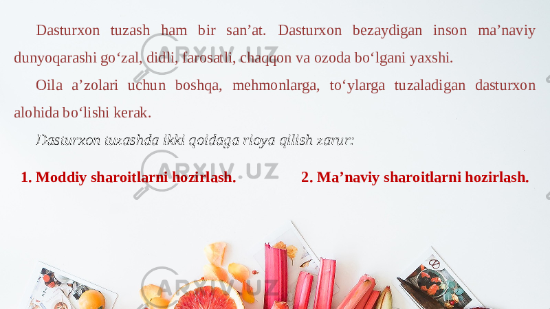 Dasturxon tuzash ham bir san’at. Dasturxon bezaydigan inson ma’naviy dunyoqarashi go‘zal, didli, farosatli, chaqqon va ozoda bo‘lgani yaxshi. Oila a’zolari uchun boshqa, mehmonlarga, to‘ylarga tuzaladigan dasturxon alohida bo‘lishi kerak. Dasturxon tuzashda ikki qoidaga rioya qilish zarur: 1. Moddiy sharoitlarni hozirlash. 2. Ma’naviy sharoitlarni hozirlash. 