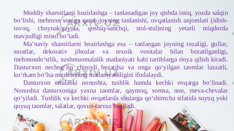 Moddiy sharoitlarni hozirlashga – tanlanadigan joy qishda issiq, yozda salqin bo‘lishi, mehmon soniga qarab joyning tanlanishi, ovqatlanish anjomlari (idish- tovoq, choynak-piyola, qoshiq-sanchqi, stol-stul)ning yetarli miqdorda mavjudligi misol bo‘ladi. Ma’naviy sharoitlarni hozirlashga esa – tanlangan joyning tozaligi, gullar, suratlar, dekorativ jihozlar va texnik vositalar bilan bezatilganligi, mehmondo‘stlik, xushmuomalalik madaniyati kabi tartiblarga rioya qilish kiradi. Dasturxon nechog‘liq chiroyli bezatilsa va unga qo‘yilgan taomlar lazzatli, ko‘rkam bo‘lsa mezbonning madaniyatliligini ifodalaydi. Dasturxon ertalabki nonushta, tushlik hamda kechki ovqatga bo‘linadi. Nonushta dasturxoniga yaxna taomlar, qaymoq, somsa, non, meva-chevalar qo‘yiladi. Tushlik va kechki ovqatlarda shularga qo‘shimcha sifatida suyuq yoki quyuq taomlar, salatlar, qovun-tarvuz tortiladi. 