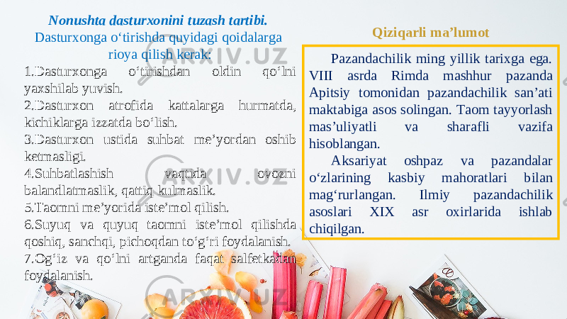 Nonushta dasturxonini tuzash tartibi. Dasturxonga o‘tirishda quyidagi qoidalarga rioya qilish kerak: 1. Dasturxonga o‘tirishdan oldin qo‘lni yaxshilab yuvish. 2. Dasturxon atrofida kattalarga hurmatda, kichiklarga izzatda bo‘lish. 3. Dasturxon ustida suhbat me’yordan oshib ketmasligi. 4. Suhbatlashish vaqtida ovozni balandlatmaslik, qattiq kulmaslik. 5. Taomni me’yorida iste’mol qilish. 6. Suyuq va quyuq taomni iste’mol qilishda qoshiq, sanchqi, pichoqdan to‘g‘ri foydalanish. 7. Og‘iz va qo‘lni artganda faqat salfetkadan foydalanish. Qiziqarli ma’lumot Pazandachilik ming yillik tarixga ega. VIII asrda Rimda mashhur pazanda Apitsiy tomonidan pazandachilik san’ati maktabiga asos solingan. Taom tayyorlash mas’uliyatli va sharaf li vazifa hisoblangan. Aksariyat oshpaz va pazandalar o‘zlarining kasbiy mahoratlari bilan mag‘rurlangan. Ilmiy pazandachilik asoslari XIX asr oxirlarida ishlab chiqilgan. 