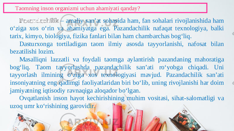 Taomning inson organizmi uchun ahamiyati qanday? Pazandachilik – amaliy san’at sohasida ham, fan sohalari rivojlanishida ham o‘ziga xos o‘rin va ahamiyatga ega. Pazandachilik nafaqat texnologiya, balki tarix, kimyo, biologiya, fizika fanlari bilan ham chambarchas bog‘liq. Dasturxonga tortiladigan taom ilmiy asosda tayyorlanishi, nafosat bilan bezatilishi lozim. Masalliqni lazzatli va foydali taomga aylantirish pazandaning mahoratiga bog‘liq. Taom tayyorlashda pazandachilik san’ati ro‘yobga chiqadi. Uni tayyorlash ilmining o‘ziga xos texnologiyasi mavjud. Pazandachilik san’ati insoniyatning eng qadimgi faoliyatlaridan biri bo‘lib, uning rivojlanishi har doim jamiyatning iqtisodiy ravnaqiga aloqador bo‘lgan. Ovqatlanish inson hayot kechirishining muhim vositasi, sihat-salomatligi va uzoq umr ko‘rishining garovidir. 