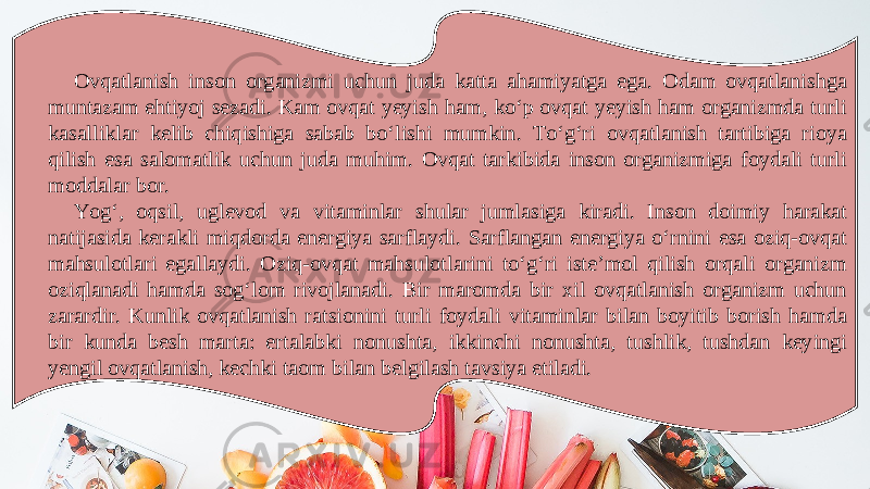 Ovqatlanish inson organizmi uchun juda katta ahamiyatga ega. Odam ovqatlanishga muntazam ehtiyoj sezadi. Kam ovqat yeyish ham, ko‘p ovqat yeyish ham organizmda turli kasalliklar kelib chiqishiga sabab bo‘lishi mumkin. To‘g‘ri ovqatlanish tartibiga rioya qilish esa salomatlik uchun juda muhim. Ovqat tarkibida inson organizmiga foydali turli moddalar bor. Yog‘, oqsil, uglevod va vitaminlar shular jumlasiga kiradi. Inson doimiy harakat natijasida kerakli miqdorda energiya sarflaydi. Sarflangan energiya o‘rnini esa oziq-ovqat mahsulotlari egallaydi. Oziq-ovqat mahsulotlarini to‘g‘ri isteʼmol qilish orqali organizm oziqlanadi hamda sog‘lom rivojlanadi. Bir maromda bir xil ovqatlanish organizm uchun zarardir. Kunlik ovqatlanish ratsionini turli foydali vitaminlar bilan boyitib borish hamda bir kunda besh marta: ertalabki nonushta, ikkinchi nonushta, tushlik, tushdan keyingi yengil ovqatlanish, kechki taom bilan belgilash tavsiya etiladi. 