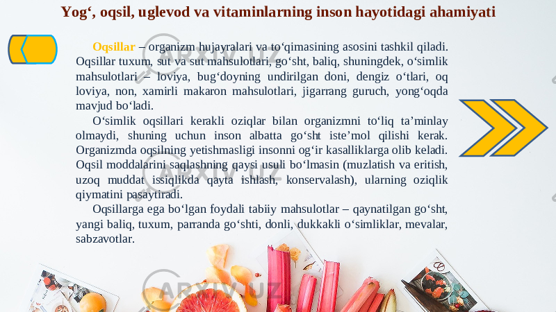 Yog‘, oqsil, uglevod va vitaminlarning inson hayotidagi ahamiyati Oqsillar – organizm hujayralari va to‘qimasining asosini tashkil qiladi. Oqsillar tuxum, sut va sut mahsulotlari, go‘sht, baliq, shuningdek, o‘simlik mahsulotlari – loviya, bug‘doyning undirilgan doni, dengiz o‘tlari, oq loviya, non, xamirli makaron mahsulotlari, jigarrang guruch, yong‘oqda mavjud bo‘ladi. O‘simlik oqsillari kerakli oziqlar bilan organizmni to‘liq ta’minlay olmaydi, shuning uchun inson albatta go‘sht iste’mol qilishi kerak. Organizmda oqsilning yetishmasligi insonni og‘ir kasalliklarga olib keladi. Oqsil moddalarini saqlashning qaysi usuli bo‘lmasin (muzlatish va eritish, uzoq muddat issiqlikda qayta ishlash, konservalash), ularning oziqlik qiymatini pasaytiradi. Oqsillarga ega bo‘lgan foydali tabiiy mahsulotlar – qaynatilgan go‘sht, yangi baliq, tuxum, parranda go‘shti, donli, dukkakli o‘simliklar, mevalar, sabzavotlar. 