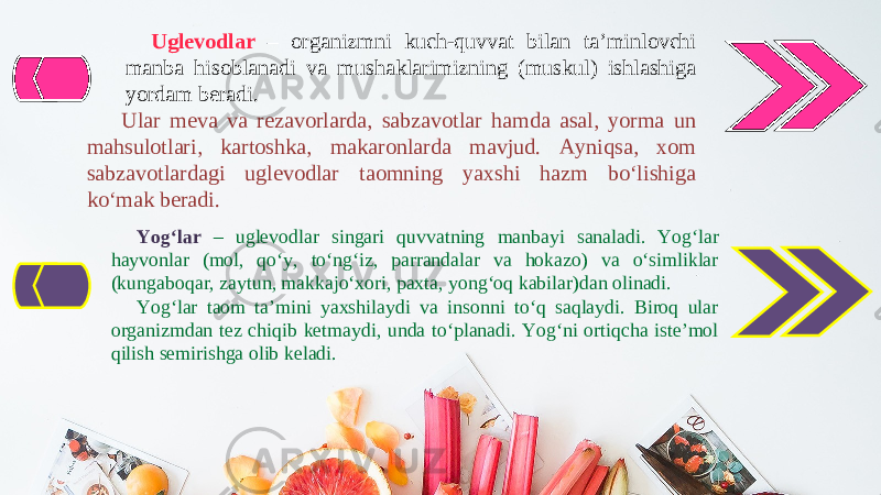 Uglevodlar – organizmni kuch-quvvat bilan ta’minlovchi manba hisoblanadi va mushaklarimizning (muskul) ishlashiga yordam beradi. Ular meva va rezavorlarda, sabzavotlar hamda asal, yorma un mahsulotlari, kartoshka, makaronlarda mavjud. Ayniqsa, xom sabzavotlardagi uglevodlar taomning yaxshi hazm bo‘lishiga ko‘mak beradi. Yog‘lar – uglevodlar singari quvvatning manbayi sanaladi. Yog‘lar hayvonlar (mol, qo‘y, to‘ng‘iz, parrandalar va hokazo) va o‘simliklar (kungaboqar, zaytun, makkajo‘xori, paxta, yong‘oq kabilar)dan olinadi. Yog‘lar taom ta’mini yaxshilaydi va insonni to‘q saqlaydi. Biroq ular organizmdan tez chiqib ketmaydi, unda to‘planadi. Yog‘ni ortiqcha iste’mol qilish semirishga olib keladi. 