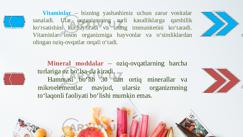 Vitaminlar – bizning yashashimiz uchun zarur vositalar sanaladi. Ular organizmning turli kasalliklarga qarshilik ko‘rsatishini kuchaytiradi va uning immunitetini ko‘taradi. Vitaminlar inson organizmiga hayvonlar va o‘simliklardan olingan oziq-ovqatlar orqali o‘tadi. Mineral moddalar – oziq-ovqatlarning barcha turlariga oz bo‘lsa-da kiradi. Hammasi bo‘lib 30 dan ortiq minerallar va mikroelementlar mavjud, ularsiz organizmning to‘laqonli faoliyati bo‘lishi mumkin emas. 