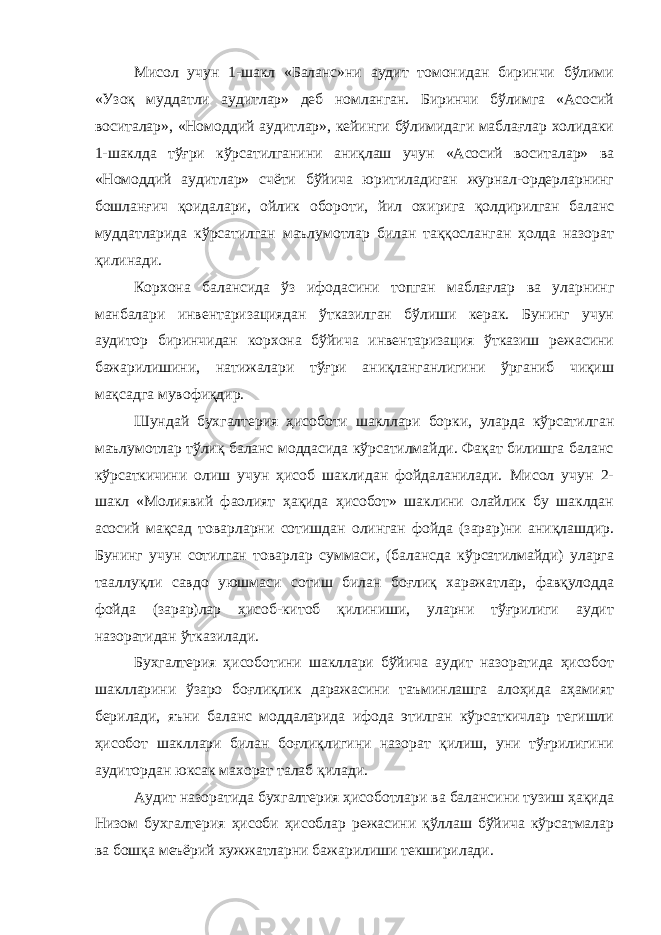 Мисол учун 1-шакл «Баланс»ни аудит томонидан биринчи бўлими «Узоқ муддатли аудитлар» деб номланган. Биринчи бўлимга «Асосий воситалар», «Номоддий аудитлар», кейинги бўлимидаги маблағлар холидаки 1-шаклда тўғри кўрсатилганини аниқлаш учун «Асосий воситалар» ва «Номоддий аудитлар» счёти бўйича юритиладиган журнал-ордерларнинг бошланғич қоидалари, ойлик обороти, йил охирига қолдирилган баланс муддатларида кўрсатилган маълумотлар билан таққосланган ҳолда назорат қилинади. Корхона балансида ўз ифодасини топган маблағлар ва уларнинг манбалари инвентаризациядан ўтказилган бўлиши керак. Бунинг учун аудитор биринчидан корхона бўйича инвентаризация ўтказиш режасини бажарилишини, натижалари тўғри аниқланганлигини ўрганиб чиқиш мақсадга мувофиқдир. Шундай бухгалтерия ҳисоботи шакллари борки, уларда кўрсатилган маълумотлар тўлиқ баланс моддасида кўрсатилмайди. Фақат билишга баланс кўрсаткичини олиш учун ҳисоб шаклидан фойдаланилади. Мисол учун 2- шакл «Молиявий фаолият ҳақида ҳисобот» шаклини олайлик бу шаклдан асосий мақсад товарларни сотишдан олинган фойда (зарар)ни аниқлашдир. Бунинг учун сотилган товарлар суммаси, (балансда кўрсатилмайди) уларга тааллуқли савдо уюшмаси сотиш билан боғлиқ харажатлар, фавқулодда фойда (зарар)лар ҳисоб-китоб қилиниши, уларни тўғрилиги аудит назоратидан ўтказилади. Бухгалтерия ҳисоботини шакллари бўйича аудит назоратида ҳисобот шаклларини ўзаро боғлиқлик даражасини таъминлашга алоҳида аҳамият берилади, яъни баланс моддаларида ифода этилган кўрсаткичлар тегишли ҳисобот шакллари билан боғлиқлигини назорат қилиш, уни тўғрилигини аудитордан юксак махорат талаб қилади. Аудит назоратида бухгалтерия ҳисоботлари ва балансини тузиш ҳақида Низом бухгалтерия ҳисоби ҳисоблар режасини қўллаш бўйича кўрсатмалар ва бошқа меъёрий хужжатларни бажарилиши текширилади. 