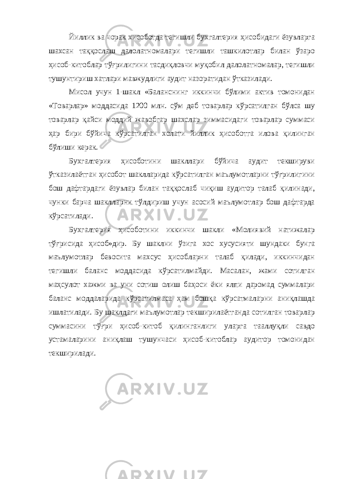 Йиллик ва чорак хисоботда тегишли бухгалтерия ҳисобидаги ёзувларга шахсан таққослаш далолатномалари тегишли ташкилотлар билан ўзаро ҳисоб-китоблар тўғрилигини тасдиқловчи муқобил далолатномалар, тегишли тушунтириш хатлари мавжудлиги аудит назоратидан ўтказилади. Мисол учун 1-шакл «Баланснинг иккинчи бўлими актив томонидан «Товарлар» моддасида 1200 млн. сўм деб товарлар кўрсатилган бўлса шу товарлар қайси моддий жавобгар шахслар зиммасидаги товарлар суммаси ҳар бири бўйича кўрсатилган холати йиллик ҳисоботга илова қилинган бўлиши керак. Бухгалтерия ҳисоботини шакллари бўйича аудит текшируви ўтказилаётган ҳисобот шаклларида кўрсатилган маълумотларни тўғрилигини бош дафтардаги ёзувлар билан таққослаб чиқиш аудитор талаб қилинади, чунки барча шаклларни тўлдириш учун асосий маълумотлар бош дафтарда кўрсатилади. Бухгалтерия ҳисоботини иккинчи шакли «Молиявий натижалар тўғрисида ҳисоб»дир. Бу шаклни ўзига хос хусусияти шундаки бунга маълумотлар бевосита махсус ҳисобларни талаб қилади, иккинчидан тегишли баланс моддасида кўрсатилмайди. Масалан, жами сотилган маҳсулот хажми ва уни сотиш олиш баҳоси ёки ялпи даромад суммалари баланс моддаларида кўрсатилмаса ҳам бошқа кўрсатмаларни аниқлашда ишлатилади. Бу шаклдаги маълумотлар текширилаётганда сотилган товарлар суммасини тўғри ҳисоб-китоб қилинганлиги уларга тааллуқли савдо устамаларини аниқлаш тушунчаси ҳисоб-китоблар аудитор томонидан текширилади. 