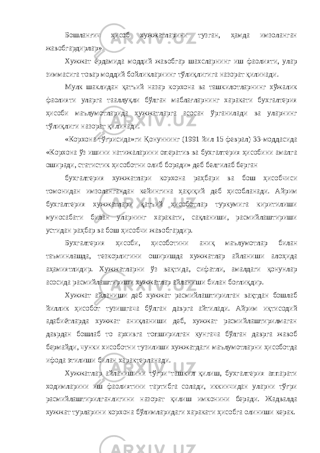 Бошланғич ҳисоб хужжатларини тузган, ҳамда имзоланган жавобгардирлар» Хужжат ёрдамида моддий жавобгар шахсларнинг иш фаолияти, улар зиммасига товар моддий бойликларнинг тўлиқлигига назорат қилинади. Мулк шаклидан қатъий назар корхона ва ташкилотларнинг хўжалик фаолияти уларга тааллуқли бўлган маблағларнинг харакати бухгалтерия ҳисоби маълумотларида хужжатларга асосан ўрганилади ва уларнинг тўлиқлиги назорат қилинади. «Корхона тўғрисида»ги Қонуннинг (1991 йил 15 феврал) 33-моддасида «Корхона ўз ишини натижаларини оператив ва бухгалтерия ҳисобини амалга оширади, статистик ҳисоботни олиб боради» деб белгилаб берган бухгалтерия хужжатлари корхона раҳбари ва бош ҳисобчиси томонидан имзолангандан кейингина ҳақиқий деб ҳисобланади. Айрим бухгалтерия хужжатлари қатъий ҳисоботлар туркумига киритилиши муносабати билан уларнинг харакати, сақланиши, расмийлаштириши устидан раҳбар ва бош ҳисобчи жавобгардир. Бухгалтерия ҳисоби, ҳисоботини аниқ маълумотлар билан таъминлашда, тезкорлигини оширишда хужжатлар айланиши алоҳида аҳамиятлидир. Хужжатларни ўз вақтида, сифатли, амалдаги қонунлар асосида расмийлаштириши хужжатлар айланиши билан боғлиқдир. Хужжат айланиши деб хужжат расмийлаштирилган вақтдан бошлаб йиллик ҳисобот тузишгача бўлган даврга айтилади. Айрим иқтисодий адабиётларда хужжат аниқланиши деб, хужжат расмийлаштирилмаган даврдан бошлаб то архивга топширилган кунгача бўлган даврга жавоб бермайди, чунки хисоботни тузилиши хужжатдаги маълумотларни ҳисоботда ифода этилиши билан характерланади. Хужжатлар айланишини тўғри ташкил қилиш, бухгалтерия аппарати ходимларини иш фаолиятини тартибга солади, иккинчидан уларни тўғри расмийлаштирилганлигини назорат қилиш имконини беради. Жадвалда хужжат турларини корхона бўлимларидаги харакати ҳисобга олиниши керак. 