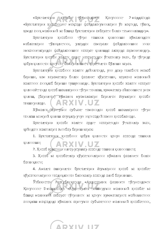 «Бухгалтерия ҳисоби тўғрисида»ги Қонуннинг 2-моддасида: «Бухгалтерия ҳисобининг мақсади фойдаланувчиларни ўз вақтида, тўлиқ, ҳамда аниқ молиявий ва бошқа бухгалтерия ахбороти билан таъминлашдир». Бухгалтерия ҳисобини тўғри ташкил қилиниши хўжаликдаги маблағларни тўлиқлигини, улардан самарали фойдаланишни ички имкониятларидан фойдаланишни назорат қилишда алоҳида аҳамиятлидир. Бухгалтерия ҳисоби холати аудит назоратидан ўтказилар экан, бу тўғрида қабул қилинган қонунни бажарилишига қаратилган бўлиши керак. Бухгалтерия ҳисобини холати дейилганда, уни давр талабига жавоб бериши, кам харажатлар билан фаолият кўрсатиши, корхона молиявий холатини аниқлаб бериши тушунилади. Бухгалтерия ҳисоби холати назорат қилинаётганда ҳисоб шаклларини тўғри танлаш, хужжатлар айланишига риоя қилиш, (берилган) хўжалик муомалалари берилган ёзувларни ҳисоби текширилади. Хўжалик юритувчи субъект томонидан ҳисоб шаклларини тўғри танлаш ва жрий қилиш ютуқлар учун иқтисодий замин ҳисобланади. Бухгалтерия ҳисоби холати аудит назоратидан ўтказилар экан, қуйидаги холатларга эътибор бериш керак: 1. Бухгалтерия ҳисобини қабул қилинган қонун асосида ташкил қилиниши; 2. Ҳисоб холатини илғор усуллар асосида ташкил қилинишига; 3. Ҳисоб ва ҳисоботлар кўрсаткичларини хўжалик фаолияти билан боғлиқлиги; 4. Амалга оширилган бухгалтерия ёзувларини ҳисоб ва ҳисобот кўрсаткичларини тасдиқланган бланкалар асосида олиб борилиши. Ўзбекистон Республикасида «Аудиторлик фаолияти тўғрисида»ги Қонуннинг 9-моддасида: «Аудиторлик текширувчи молиявий ҳисобот ва бошқа молиявий ахборот тўғрилиги ва қонун хужжатларига мойиллигини аниқлаш мақсадида хўжалик юритувчи субъектнинг молиявий ҳисоботини, 