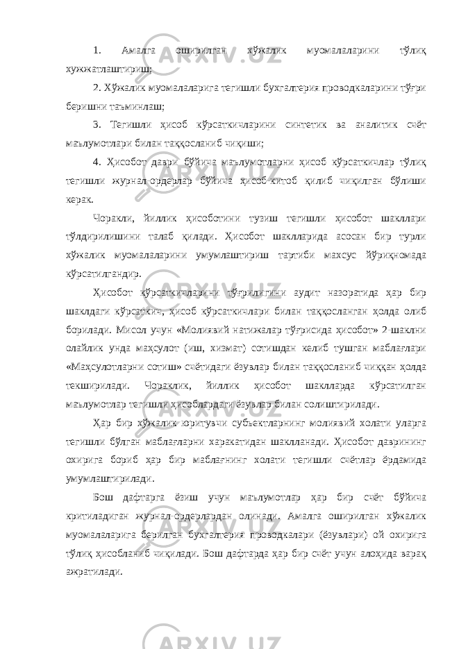 1. Амалга оширилган хўжалик муомалаларини тўлиқ хужжатлаштириш; 2. Хўжалик муомалаларига тегишли бухгалтерия проводкаларини тўғри беришни таъминлаш; 3. Тегишли ҳисоб кўрсаткичларини синтетик ва аналитик счёт маълумотлари билан таққосланиб чиқиши; 4. Ҳисобот даври бўйича маълумотларни ҳисоб кўрсаткичлар тўлиқ тегишли журнал-ордерлар бўйича ҳисоб-китоб қилиб чиқилган бўлиши керак. Чоракли, йиллик ҳисоботини тузиш тегишли ҳисобот шакллари тўлдирилишини талаб қилади. Ҳисобот шаклларида асосан бир турли хўжалик муомалаларини умумлаштириш тартиби махсус йўриқномада кўрсатилгандир. Ҳисобот кўрсаткичларини тўғрилигини аудит назоратида ҳар бир шаклдаги кўрсаткич, ҳисоб кўрсаткичлари билан таққосланган ҳолда олиб борилади. Мисол учун «Молиявий натижалар тўғрисида ҳисобот» 2-шаклни олайлик унда маҳсулот (иш, хизмат) сотишдан келиб тушган маблағлари «Маҳсулотларни сотиш» счётидаги ёзувлар билан таққосланиб чиққан ҳолда текширилади. Чораклик, йиллик ҳисобот шаклларда кўрсатилган маълумотлар тегишли ҳисоблардаги ёзувлар билан солиштирилади. Ҳар бир хўжалик юритувчи субъектларнинг молиявий холати уларга тегишли бўлган маблағларни харакатидан шаклланади. Ҳисобот даврининг охирига бориб ҳар бир маблағнинг холати тегишли счётлар ёрдамида умумлаштирилади. Бош дафтарга ёзиш учун маълумотлар ҳар бир счёт бўйича критиладиган журнал-ордерлардан олинади. Амалга оширилган хўжалик муомалаларига берилган бухгалтерия проводкалари (ёзувлари) ой охирига тўлиқ ҳисобланиб чиқилади. Бош дафтарда ҳар бир счёт учун алоҳида варақ ажратилади. 