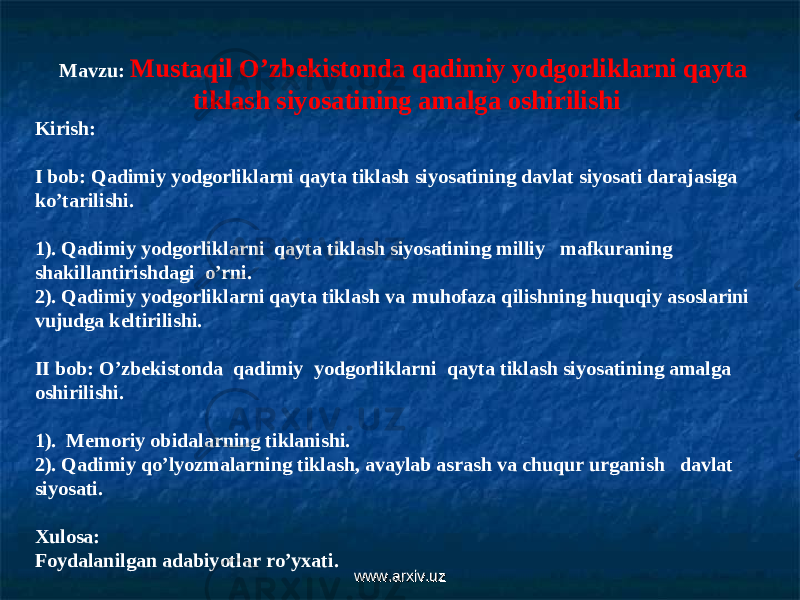 Mavzu : Mustaqil O ’ zbekistonda qadimiy yodgorliklarni qayta tiklash siyosatining amalga oshirilishi Kirish: I bob: Qadimiy yodgorliklarni qayta tiklash siyosatining davlat siyosati darajasiga ko’tarilishi. 1). Qadimiy yodgorliklarni qayta tiklash siyosatining milliy mafkuraning shakillantirishdagi o’rni. 2). Qadimiy yodgorliklarni qayta tiklash va muhofaza qilishning huquqiy asoslarini vujudga keltirilishi. II bob : O ’ zbekistonda qadimiy yodgorliklarni qayta tiklash siyosatining amalga oshirilishi . 1). Memoriy obidalarning tiklanishi. 2). Qadimiy qo’lyozmalarning tiklash, avaylab asrash va chuqur urganish davlat siyosati. Xulosa: Foydalanilgan adabiyotlar ro’yxati. www.arxiv.uzwww.arxiv.uz 