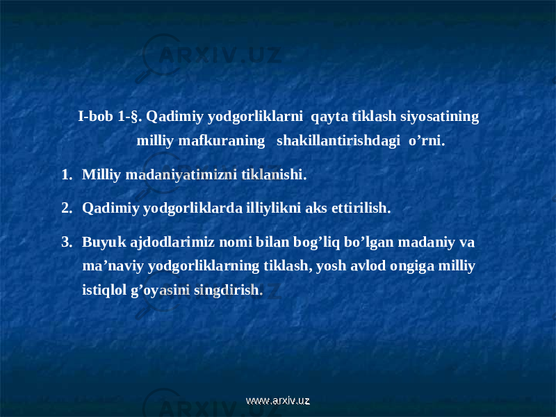 I-bob 1- §. Qadimiy yodgorliklarni qayta tiklash siyosatining milliy mafkuraning shakillantirishdagi o’rni. 1. Milliy madaniyatimizni tiklanishi. 2. Qadimiy yodgorliklarda illiylikni aks ettirilish. 3. Buyuk ajdodlarimiz nomi bilan bog’liq bo’lgan madaniy va ma’naviy yodgorliklarning tiklash, yosh avlod ongiga milliy istiqlol g’oyasini singdirish. www.arxiv.uzwww.arxiv.uz 