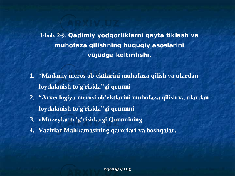 I-bob. 2- §. Qadimiy yodgorliklarni qayta tiklash va muhofaza qilishning huquqiy asoslarini vujudga keltirilishi. 1. “ Madaniy meros ob&#39;ektlarini muhofaza qilish va ulardan foydalanish to&#39;g&#39;risida”gi qonuni 2. “ Arxeologiya merosi ob&#39;ektlarini muhofaza qilish va ulardan foydalanish to&#39;g&#39;risida”gi qonunni 3. «Muzeylar to&#39;g&#39;risida»gi Qonunining 4. Vazirlar Mahkamasining qarorlari va boshqalar. www.arxiv.uzwww.arxiv.uz 