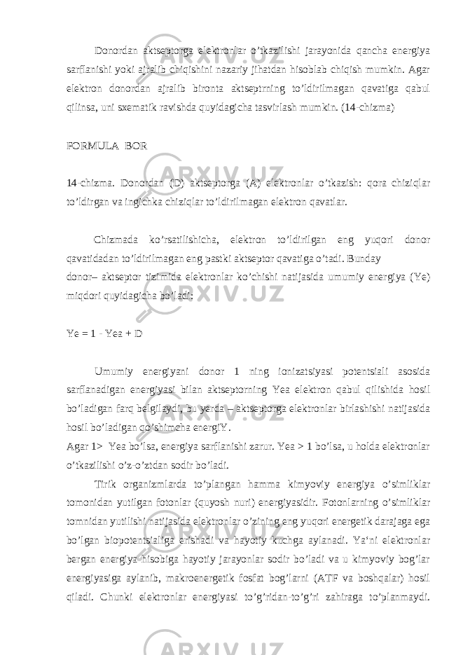 Donordan aktseptorga elektronlar o’tkazilishi jarayonida qancha energiya sarflanishi yoki ajralib chiqishini nazariy jihatdan hisoblab chiqish mumkin. Agar elektron donordan ajralib bironta aktseptrning to’ldirilmagan qavatiga qabul qilinsa, uni sxematik ravishda quyidagicha tasvirlash mumkin. (14-chizma) FORMULA BOR 14-chizma. Donordan (D) aktseptorga (A) elektronlar o’tkazish: qora chiziqlar to’ldirgan va ingichka chiziqlar to’ldirilmagan elektron qavatlar. Chizmada ko’rsatilishicha, elektron to’ldirilgan eng yuqori donor qavatidadan to’ldirilmagan eng pastki aktseptor qavatiga o’tadi. Bunday donor– aktseptor tizimida elektronlar ko’chishi natijasida umumiy energiya (Ye) miqdori quyidagicha bo’ladi: Ye = 1 - Yea + D Umumiy energiyani donor 1 ning ionizatsiyasi potentsiali asosida sarflanadigan energiyasi bilan aktseptorning Yea elektron qabul qilishida hosil bo’ladigan farq belgilaydi, bu yerda – aktseptorga elektronlar birlashishi natijasida hosil bo’ladigan qo’shimcha energiY. Agar 1> Yea bo’lsa, energiya sarflanishi zarur. Yea > 1 bo’lsa, u holda elektronlar o’tkazilishi o’z-o’ztdan sodir bo’ladi. Tirik organizmlarda to’plangan hamma kimyoviy energiya o’simliklar tomonidan yutilgan fotonlar (quyosh nuri) energiyasidir. Fotonlarning o’simliklar tomnidan yutilishi natijasida elektronlar o’zining eng yuqori energetik darajaga ega bo’lgan biopotentsialiga erishadi va hayotiy kuchga aylanadi. Ya‘ni elektronlar bergan energiya hisobiga hayotiy jarayonlar sodir bo’ladi va u kimyoviy bog’lar energiyasiga aylanib, makroenergetik fosfat bog’larni (ATF va boshqalar) hosil qiladi. Chunki elektronlar energiyasi to’g’ridan-to’g’ri zahiraga to’planmaydi. 