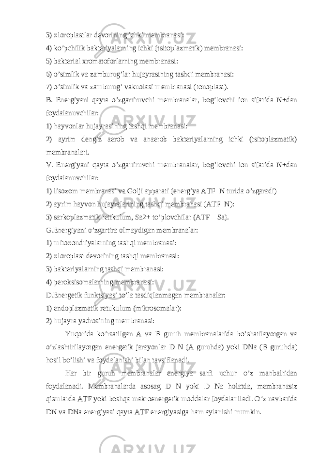 3) xloroplastlar devorining ichki membranasi: 4) ko’pchilik bakteriyalarning ichki (tsitoplazmatik) membranasi: 5) bakterial xromatoforlarning membranasi: 6) o’simlik va zamburug’lar hujayrasining tashqi membranasi: 7) o’simlik va zamburug’ vakuolasi membranasi (tonoplast). B. Energiyani qayta o’zgartiruvchi membranalar, bog’lovchi ion sifatida N+dan foydalanuvchilar: 1) hayvonlar hujayrasining tashqi membranasi: 2) ayrim dengiz aerob va anaerob bakteriyalarning ichki (tsitoplazmatik) membranalari. V. Energiyani qayta o’zgartiruvchi membranalar, bog’lovchi ion sifatida N+dan foydalanuvchilar: 1) lisozom membranasi va Golji apparati (energiya ATF N turida o’zgaradi) 2) ayrim hayvon hujayralarining tashqi membranasi (ATF N): 3) sarkoplazmatik retikulum, Sa2+ to’plovchilar (ATF Sa). G.Energiyani o’zgartira olmaydigan membranalar: 1) mitoxondriyalarning tashqi membranasi: 2) xloroplast devorining tashqi membranasi: 3) bakteriyalarning tashqi membranasi: 4) peroksisomalarning membranasi: D.Energetik funktsiyasi to’la tasdiqlanmagan membranalar: 1) endoplazmatik retukulum (mikrosomalar): 2) hujayra yadrosining membranasi: Yuqorida ko’rsatilgan A va B guruh membranalarida bo’shatilayotgan va o’zlashtirilayotgan energetik jarayonlar D N (A guruhda) yoki DNa (B guruhda) hosil bo’lishi va foydalanishi bilan tavsiflanadi. Har bir guruh membranalar energiya sarfi uchun o’z manbalridan foydalanadi. Membranalarda asosag D N yoki D Na holatda, membranasiz qismlarda ATF yoki boshqa makroenergetik moddalar foydalaniladi. O’z navbatida DN va DNa energiyasi qayta ATF energiyasiga ham aylanishi mumkin. 