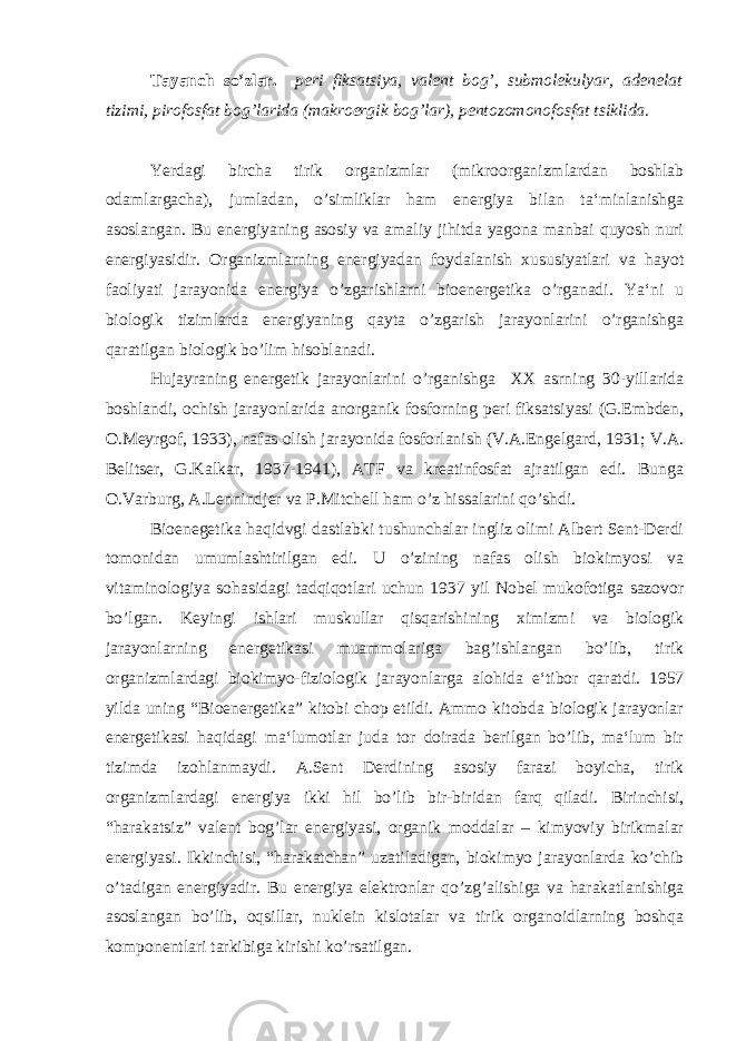 Tayanch so’zlar. peri fiksatsiya, valent bog’, submolekulyar, adenelat tizimi, pirofosfat bog’larida (makroergik bog’lar), pentozomonofosfat tsiklida. Yerdagi bircha tirik organizmlar (mikroorganizmlardan boshlab odamlargacha), jumladan, o’simliklar ham energiya bilan ta‘minlanishga asoslangan. Bu energiyaning asosiy va amaliy jihitda yagona manbai quyosh nuri energiyasidir. Organizmlarning energiyadan foydalanish xususiyatlari va hayot faoliyati jarayonida energiya o’zgarishlarni bioenergetika o’rganadi. Ya‘ni u biologik tizimlarda energiyaning qayta o’zgarish jarayonlarini o’rganishga qaratilgan biologik bo’lim hisoblanadi. Hujayraning energetik jarayonlarini o’rganishga XX asrning 30-yillarida boshlandi, ochish jarayonlarida anorganik fosforning peri fiksatsiyasi (G.Embden, O.Meyrgof, 1933), nafas olish jarayonida fosforlanish (V.A.Engelgard, 1931; V.A. Belitser, G.Kalkar, 1937-1941), ATF va kreatinfosfat ajratilgan edi. Bunga O.Varburg, A.Lennindjer va P.Mitchell ham o’z hissalarini qo’shdi. Bioenegetika haqidvgi dastlabki tushunchalar ingliz olimi Albert Sent-Derdi tomonidan umumlashtirilgan edi. U o’zining nafas olish biokimyosi va vitaminologiya sohasidagi tadqiqotlari uchun 1937 yil Nobel mukofotiga sazovor bo’lgan. Keyingi ishlari muskullar qisqarishining ximizmi va biologik jarayonlarning energetikasi muammolariga bag’ishlangan bo’lib, tirik organizmlardagi biokimyo-fiziologik jarayonlarga alohida e‘tibor qaratdi. 1957 yilda uning “Bioenergetika” kitobi chop etildi. Ammo kitobda biologik jarayonlar energetikasi haqidagi ma‘lumotlar juda tor doirada berilgan bo’lib, ma‘lum bir tizimda izohlanmaydi. A.Sent Derdining asosiy farazi boyicha, tirik organizmlardagi energiya ikki hil bo’lib bir-biridan farq qiladi. Birinchisi, “harakatsiz” valent bog’lar energiyasi, organik moddalar – kimyoviy birikmalar energiyasi. Ikkinchisi, “harakatchan” uzatiladigan, biokimyo jarayonlarda ko’chib o’tadigan energiyadir. Bu energiya elektronlar qo’zg’alishiga va harakatlanishiga asoslangan bo’lib, oqsillar, nuklein kislotalar va tirik organoidlarning boshqa komponentlari tarkibiga kirishi ko’rsatilgan. 