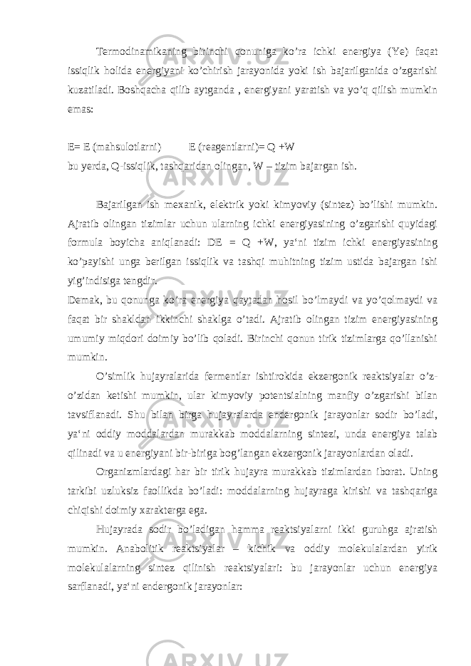 Termodinamikaning birinchi qonuniga ko’ra ichki energiya (Ye) faqat issiqlik holida energiyani ko’chirish jarayonida yoki ish bajarilganida o’zgarishi kuzatiladi. Boshqacha qilib aytganda , energiyani yaratish va yo’q qilish mumkin emas: E= E (mahsulotlarni) E (reagentlarni)= Q +W bu yerda, Q-issiqlik, tashqaridan olingan, W – tizim bajargan ish. Bajarilgan ish mexanik, elektrik yoki kimyoviy (sintez) bo’lishi mumkin. Ajratib olingan tizimlar uchun ularning ichki energiyasining o’zgarishi quyidagi formula boyicha aniqlanadi: DE = Q +W, ya‘ni tizim ichki energiyasining ko’payishi unga berilgan issiqlik va tashqi muhitning tizim ustida bajargan ishi yig’indisiga tengdir. Demak, bu qonunga ko’ra energiya qaytadan hosil bo’lmaydi va yo’qolmaydi va faqat bir shakldan ikkinchi shaklga o’tadi. Ajratib olingan tizim energiyasining umumiy miqdori doimiy bo’lib qoladi. Birinchi qonun tirik tizimlarga qo’llanishi mumkin. O’simlik hujayralarida fermentlar ishtirokida ekzergonik reaktsiyalar o’z- o’zidan ketishi mumkin, ular kimyoviy potentsialning manfiy o’zgarishi bilan tavsiflanadi. Shu bilan birga hujayralarda endergonik jarayonlar sodir bo’ladi, ya‘ni oddiy moddalardan murakkab moddalarning sintezi, unda energiya talab qilinadi va u energiyani bir-biriga bog’langan ekzergonik jarayonlardan oladi. Organizmlardagi har bir tirik hujayra murakkab tizimlardan iborat. Uning tarkibi uzluksiz faollikda bo’ladi: moddalarning hujayraga kirishi va tashqariga chiqishi doimiy xarakterga ega. Hujayrada sodir bo’ladigan hamma reaktsiyalarni ikki guruhga ajratish mumkin. Anabolitik reaktsiyalar – kichik va oddiy molekulalardan yirik molekulalarning sintez qilinish reaktsiyalari: bu jarayonlar uchun energiya sarflanadi, ya‘ni endergonik jarayonlar: 