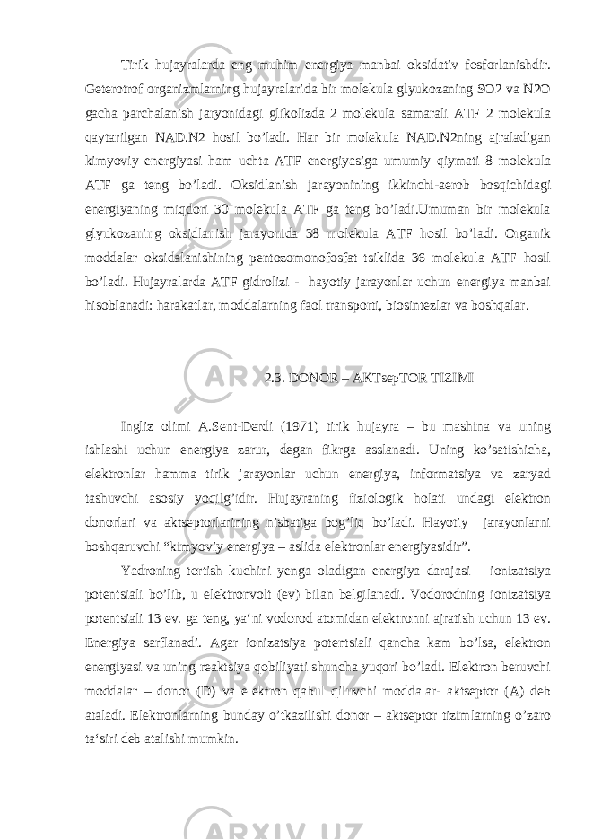 Tirik hujayralarda eng muhim energiya manbai oksidativ fosforlanishdir. Geterotrof organizmlarning hujayralarida bir molekula glyukozaning SO2 va N2O gacha parchalanish jaryonidagi glikolizda 2 molekula samarali ATF 2 molekula qaytarilgan NAD.N2 hosil bo’ladi. Har bir molekula NAD.N2ning ajraladigan kimyoviy energiyasi ham uchta ATF energiyasiga umumiy qiymati 8 molekula ATF ga teng bo’ladi. Oksidlanish jarayonining ikkinchi-aerob bosqichidagi energiyaning miqdori 30 molekula ATF ga teng bo’ladi.Umuman bir molekula glyukozaning oksidlanish jarayonida 38 molekula ATF hosil bo’ladi. Organik moddalar oksidalanishining pentozomonofosfat tsiklida 36 molekula ATF hosil bo’ladi. Hujayralarda ATF gidrolizi - hayotiy jarayonlar uchun energiya manbai hisoblanadi: harakatlar, moddalarning faol transporti, biosintezlar va boshqalar. 2.3. DONOR – AKTsepTOR TIZIMI Ingliz olimi A.Sent-Derdi (1971) tirik hujayra – bu mashina va uning ishlashi uchun energiya zarur, degan fikrga asslanadi. Uning ko’satishicha, elektronlar hamma tirik jarayonlar uchun energiya, informatsiya va zaryad tashuvchi asosiy yoqilg’idir. Hujayraning fiziologik holati undagi elektron donorlari va aktseptorlarining nisbatiga bog’liq bo’ladi. Hayotiy jarayonlarni boshqaruvchi “kimyoviy energiya – aslida elektronlar energiyasidir”. Yadroning tortish kuchini yenga oladigan energiya darajasi – ionizatsiya potentsiali bo’lib, u elektronvolt (ev) bilan belgilanadi. Vodorodning ionizatsiya potentsiali 13 ev. ga teng, ya‘ni vodorod atomidan elektronni ajratish uchun 13 ev. Energiya sarflanadi. Agar ionizatsiya potentsiali qancha kam bo’lsa, elektron energiyasi va uning reaktsiya qobiliyati shuncha yuqori bo’ladi. Elektron beruvchi moddalar – donor (D) va elektron qabul qiluvchi moddalar- aktseptor (A) deb ataladi. Elektronlarning bunday o’tkazilishi donor – aktseptor tizimlarning o’zaro ta‘siri deb atalishi mumkin. 