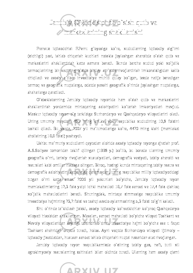 Janubiy O`zbekistonda o`sish qutb va markazlarining shakllanishi Fransuz iqtisodchisi F.Perru g`oyasiga ko`ra, xududlarning iqtisodiy sig`imi (zichligi) past, ishlab chiqarish kuchlari notekis joylashgan sharoitda o`sish qutb va markazlarini shakllantirish katta samara beradi. Bunda barcha xudud yoki xo`jalik tarmoqlarining bir vaqtning o`zida birday sur`atda rivojlantirish imkonsizligidan kelib chiqiladi va asosiy e`tibor investitsiya muhiti qulay bo`lgan, tezda natija beradigan tarmoq va geografik nuqtalarga, odatda yaxshi geografik o`rinda joylashgan nuqtalarga, shaharlarga qaratiladi. O`zbekistonning Janubiy iqtisodiy rayonida ham o`sish qutb va markazlarini shakllantirish yordamida mintaqaning salohiyatini ko`tarish imkoniyatlari mavjud. Mazkur iqtisodiy rayon o`z tarkibiga Surhondaryo va Qashqadaryo viloyatlarini oladi. Uning umumiy maydoni 48.7 ming km.kv. yoki respublika xududining 10,8 foizini tashkil qiladi. Bu yerda, 2007 yil ma`lumotlariga ko`ra, 4420 ming kishi (mamlakat aholisining 16,6 foizi) yashaydi. Ushbu ma`muriy xududlarni qaytadan alohida asosiy iqtisodiy rayonga ajratish prof. A.S.Soliyev tomonidan taklif qilingan (1998 y.) bo`lib, bu borada ularning umumiy geografik o`rni, tarixiy rivojlanish xususiyatlari, demografik vaziyati, tabiiy sharoiti va resurslari kabi omillar hisobga olingan. Biroq, hozirgi kunda mintaqaning tabiiy resurs va demografik salohiyatini kattaligiga qaramasdan, uning respublika milliy iqtisodiyotidagi tutgan o`rni katta emas. 2006 yil yakunlari bo`yicha, Janubiy iqtisodiy rayon mamlakatimizning 12,3 foiz yalpi ichki mahsuloti 16,7 foiz sanoat va 17,4 foiz qishloq xo`jalik mahsulotlarini beradi. Shuningdek, mintaqa zimmasiga respublika umumiy investitsiya hajmining 23,2 foizi va tashqi savdo aylanmasining 5,3 foizi to`g`ri keladi. Shu o`rinda ta`kidlash joizki, asosiy iqtisodiy ko`rsatkichlar ko`proq Qashqadaryo viloyati hisobidan shakllangan. Masalan, sanoat mahsuloti bo`yicha viloyat Toshkent va Navoiy viloyatlaridan keyingi uchinchi o`rinni, investitsiya hajmi bo`yicha esa u faqat Toshkent shahridan orqada turadi, holos. Ayni vaqtda Surhondayo viloyati ijtimoiy – iqtisodiy jixatdatdan, hususan sanoat ishlab chiqarishi nuqtai nazaridan sust rivojlangan. Janubiy iqtisodiy rayon respublikamizda o`ziining tabiiy gaz, neft, turli xil agrokimyoviy resurslarning zahiralari bilan oldinda turadi. Ularning ham asosiy qismi 