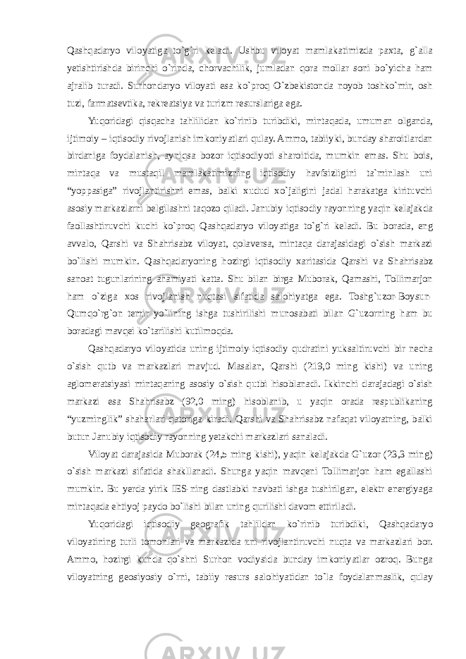 Qashqadaryo viloyatiga to`g`ri keladi. Ushbu viloyat mamlakatimizda paxta, g`alla yetishtirishda birinchi o`rinda, chorvachilik, jumladan qora mollar soni bo`yicha ham ajralib turadi. Surhondaryo viloyati esa ko`proq O`zbekistonda noyob toshko`mir, osh tuzi, farmatsevtika, rekreatsiya va turizm resurslariga ega. Yuqoridagi qisqacha tahlilidan ko`rinib turibdiki, mintaqada, umuman olganda, ijtimoiy – iqtisodiy rivojlanish imkoniyatlari qulay. Ammo, tabiiyki, bunday sharoitlardan birdaniga foydalanish, ayniqsa bozor iqtisodiyoti sharoitida, mumkin emas. Shu bois, mintaqa va mustaqil mamlakatimizning iqtisodiy havfsizligini ta`minlash uni “yoppasiga” rivojlantirishni emas, balki xudud xo`jaligini jadal harakatga kirituvchi asosiy markazlarni belgilashni taqozo qiladi. Janubiy iqtisodiy rayonning yaqin kelajakda faollashtiruvchi kuchi ko`proq Qashqadaryo viloyatiga to`g`ri keladi. Bu borada, eng avvalo, Qarshi va Shahrisabz viloyat, qolaversa, mintaqa darajasidagi o`sish markazi bo`lishi mumkin. Qashqadaryoning hozirgi iqtisodiy xaritasida Qarshi va Shahrisabz sanoat tugunlarining ahamiyati katta. Shu bilan birga Muborak, Qamashi, Tollimarjon ham o`ziga xos rivojlanish nuqtasi sifatida salohiyatga ega. Toshg`uzor-Boysun- Qumqo`rg`on temir yo`lining ishga tushirilishi munosabati bilan G`uzorning ham bu boradagi mavqei ko`tarilishi kutilmoqda. Qashqadaryo viloyatida uning ijtimoiy-iqtisodiy qudratini yuksaltiruvchi bir necha o`sish qutb va markazlari mavjud. Masalan, Qarshi (219,0 ming kishi) va uning aglomeratsiyasi mintaqaning asosiy o`sish qutbi hisoblanadi. Ikkinchi darajadagi o`sish markazi esa Shahrisabz (92,0 ming) hisoblanib, u yaqin orada respublikaning “yuzminglik” shaharlari qatoriga kiradi. Qarshi va Shahrisabz nafaqat viloyatning, balki butun Janubiy iqtisodiy rayonning yetakchi markazlari sanaladi. Viloyat darajasida Muborak (24,5 ming kishi), yaqin kelajakda G`uzor (23,3 ming) o`sish markazi sifatida shakllanadi. Shunga yaqin mavqeni Tollimarjon ham egallashi mumkin. Bu yerda yirik IES-ning dastlabki navbati ishga tushirilgan, elektr energiyaga mintaqada ehtiyoj paydo bo`lishi bilan uning qurilishi davom ettiriladi. Yuqoridagi iqtisodiy geografik tahlildan ko`rinib turibdiki, Qashqadaryo viloyatining turli tomonlari va markazida uni rivojlantiruvchi nuqta va markazlari bor. Ammo, hozirgi kunda qo`shni Surhon vodiysida bunday imkoniyatlar ozroq. Bunga viloyatning geosiyosiy o`rni, tabiiy resurs salohiyatidan to`la foydalanmaslik, qulay 