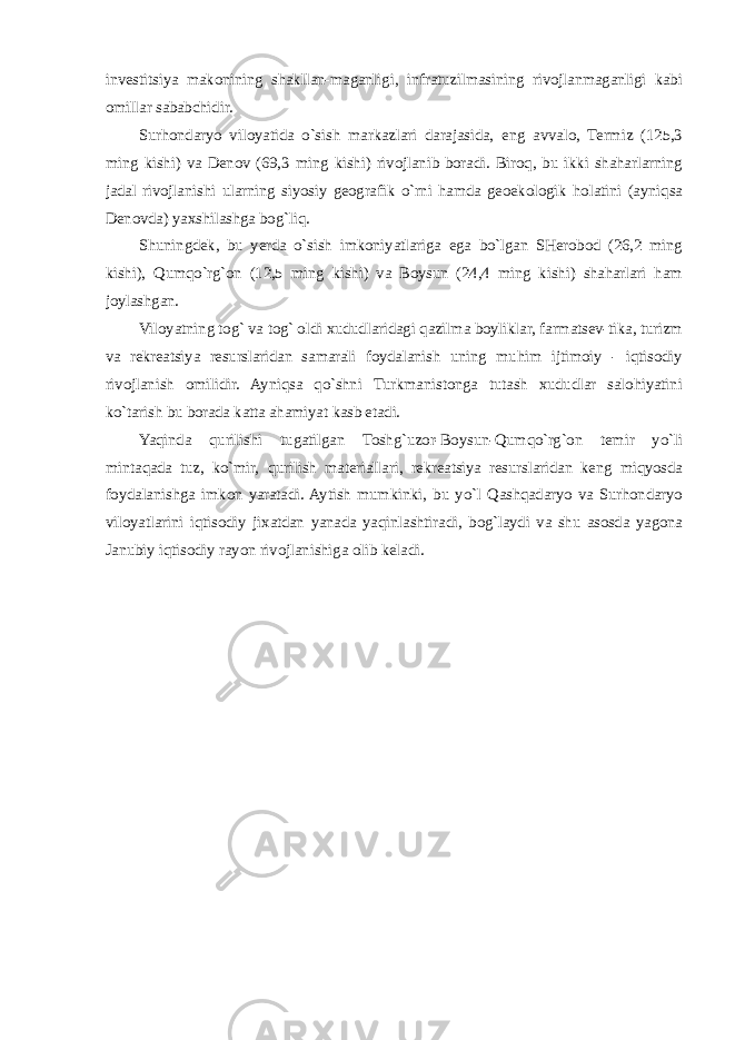 investitsiya makonining shakllan-maganligi, infratuzilmasining rivojlanmaganligi kabi omillar sababchidir. Surhondaryo viloyatida o`sish markazlari darajasida, eng avvalo, Termiz (125,3 ming kishi) va Denov (69,3 ming kishi) rivojlanib boradi. Biroq, bu ikki shaharlarning jadal rivojlanishi ularning siyosiy geografik o`rni hamda geoekologik holatini (ayniqsa Denovda) yaxshilashga bog`liq. Shuningdek, bu yerda o`sish imkoniyatlariga ega bo`lgan SHerobod (26,2 ming kishi), Qumqo`rg`on (12,5 ming kishi) va Boysun (24,4 ming kishi) shaharlari ham joylashgan. Viloyatning tog` va tog` oldi xududlaridagi qazilma boyliklar, farmatsev-tika, turizm va rekreatsiya resurslaridan samarali foydalanish uning muhim ijtimoiy - iqtisodiy rivojlanish omilidir. Ayniqsa qo`shni Turkmanistonga tutash xududlar salohiyatini ko`tarish bu borada katta ahamiyat kasb etadi. Yaqinda qurilishi tugatilgan Toshg`uzor-Boysun-Qumqo`rg`on temir yo`li mintaqada tuz, ko`mir, qurilish materiallari, rekreatsiya resurslaridan keng miqyosda foydalanishga imkon yaratadi. Aytish mumkinki, bu yo`l Qashqadaryo va Surhondaryo viloyatlarini iqtisodiy jixatdan yanada yaqinlashtiradi, bog`laydi va shu asosda yagona Janubiy iqtisodiy rayon rivojlanishiga olib keladi. 